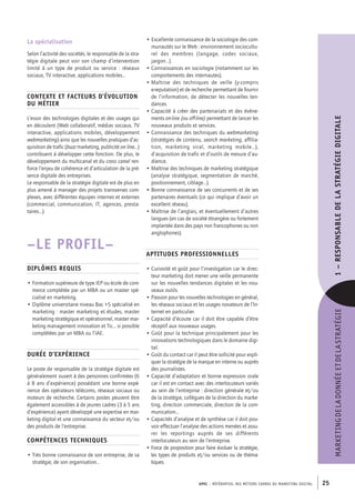 APEC – référentiel des métiers cadres DU MARKETING DIGITAL 25
MARKETINGDELADONNÉEETDELASTRATÉGIE1–﻿RESPONSABLEDELASTRATÉGIEDIGITALE
• Excellente connaissance de la sociologie des com-
munautés sur le Web : environnement sociocultu-
rel des membres (langage, codes sociaux,
jargon…).
• Connaissances en sociologie (notamment sur les
comportements des internautes).
• Maîtrise des techniques de veille (y-­compris
e-­reputation) et de recherche permettant de fournir
de l’information, de détecter les nouvelles ten-
dances.
• Capacité à créer des partenariats et des évène-
ments on-­line (ou off-line) permettant de lancer les
nouveaux produits et services.
• Connaissance des techniques du webmarketing
(stratégies de contenu, search marketing, affilia-
tion, marketing viral, marketing mobile…),
­d’acquisition de trafic et d’outils de mesure d’au-
dience.
• Maîtrise des techniques de marketing stratégique
(analyse stratégique, segmentation de marché,
positionnement, ciblage…).
• Bonne connaissance de ses concurrents et de ses
partenaires éventuels (ce qui implique d’avoir un
excellent réseau).
• Maîtrise de l’anglais, et éventuellement d’autres
langues (en cas de société étrangère ou fortement
implantée dans des pays non francophones ou non
anglophones).
Aptitudes professionnelles
• Curiosité et goût pour l’investigation car le direc-
teur marketing doit mener une veille permanente
sur les nouvelles tendances digitales et les nou-
veaux outils.
• Passion pour les nouvelles technologies en général,
les réseaux sociaux et les usages novateurs de l’In-
ternet en particulier.
• Capacité d’écoute car il doit être capable d’être
réceptif aux nouveaux usages.
• Goût pour la technique principalement pour les
innovations technologiques dans le domaine digi-
tal.
• Goût du contact car il peut être sollicité pour expli-
quer la stratégie de la marque en interne ou auprès
des journalistes.
• Capacité d’adaptation et bonne expression orale
car il est en contact avec des interlocuteurs variés
au sein de l’entreprise : direction générale et/ou
de la stratégie, collègues de la direction du marke-
ting, direction commerciale, direction de la com-
munication…
• Capacités d’analyse et de synthèse car il doit pou-
voir effectuer l’analyse des actions menées et assu-
rer les reportings auprès de ses différents
interlocuteurs au sein de l’entreprise.
• Force de proposition pour faire évoluer la stratégie,
les types de produits et/ou services ou de théma-
tiques.
La spécialisation
Selon l’activité des sociétés, le responsable de la stra-
tégie digitale peut voir son champ d’intervention
limité à un type de produit ou service : réseaux
sociaux, TV interactive, applications mobiles…
Contexte et facteurs d’évolution
du métier
L’essor des technologies digitales et des usages qui
en découlent (Web collaboratif, médias sociaux, TV
interactive, applications mobiles, développement
webmarketing) ainsi que les nouvelles pratiques d’ac-
quisition de trafic (buzz marketing, publicité on line…)
contribuent à développer cette fonction. De plus, le
développement du multicanal et du cross canal ren-
force l’enjeu de cohérence et d’articulation de la pré-
sence digitale des entreprises.
Le responsable de la stratégie digitale est de plus en
plus amené à manager des projets transverses com-
plexes, avec différentes équipes internes et externes
(commercial, communication, IT, agences, presta-
taires…).
–LE PROFIL–
Diplômes requis
• Formation supérieure de type IEP ou école de com-
merce complétée par un MBA ou un master spé-
cialisé en marketing.
• Diplôme universitaire niveau Bac +5 spécialisé en
marketing : master marketing et études, master
marketing stratégique et opérationnel, master mar-
keting management innovation et Tic… si possible
complétées par un MBA ou l’IAE.
Durée d’expérience
Le poste de responsable de la stratégie digitale est
généralement ouvert à des personnes confirmées (6
à 8 ans d’expérience) possédant une bonne expé-
rience des opérateurs télécoms, réseaux sociaux ou
moteurs de recherche. Certains postes peuvent être
également accessibles à de jeunes cadres (3 à 5 ans
d’expérience) ayant développé une expertise en mar-
keting digital et une connaissance du secteur et/ou
des produits de l’entreprise.
Compétences techniques
• Très bonne connaissance de son entreprise, de sa
stratégie, de son organisation…
 