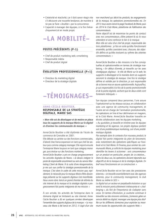 APEC – référentiel des métiers cadres DU MARKETING DIGITAL26
non marchand qui décrit les produits, les engagements
de la marque, les opérations promotionnelles etc. En
2013 nous avons lancé la page Facebook de Marie, puis
en 2014 le Club Marie, plateforme de fidélisation des
consommateurs.
Notre objectif est de maximiser les points de contact
avec nos consommateurs, d’être présent là où ils nous
attendent et ainsi renforcer le lien à la marque.
Mon rôle est celui d’un chef de projet, responsable des
trois plateformes : je fais en sorte qu’elles fonctionnent
ensemble, qu’elles coexistent avec, chacune, des objec-
tifs définis et qu’elles évoluent au rythme des attentes
consommateurs. »
Anne-­Cécile Bouttier a des missions à la fois concep-
tuelles et opérationnelles en termes de stratégie mar-
keting. « En début d’année, je travaille sur les axes
stratégiques digitaux : le rôle de Marie sur le web, les
supports à développer et la manière dont ces supports
serviront la stratégie de marque. Une fois la stratégie
définie et validée par la direction, je suis responsable
de sa bonne mise en œuvre opérationnelle. Aujourd’hui,
je suis responsable à la fois de la partie promotionnelle
et de la partie digitale, sachant que les deux volets sont
fortement imbriqués. »
Son équipe comprend deux personnes, l’une assure
l’opérationnel sur les réseaux sociaux, en collaboration
avec une agence de community management, et
l’autre est en charge de l’animation promotionnelle,
les opérations on line et leur déclinaison en magasin,
et le Club Marie. Anne-­Cécile Bouttier travaille en
étroite collaboration avec les équipes marketing.
« Au quotidien, je travaille en trinôme avec les équipes
marketing et les agences. Les projets digitaux partent
soit d’une problématique marketing, soit d’une problé-
matique digitale.
Par exemple dans le contexte d’un nouveau produit, le
digital fait partie intégrante du plan de lancement,
avec notamment des opérations spécifiques sur Face-
book et le Club Marie. À l’inverse, pour animer les com-
munautés Marie, je sollicite les équipes marketing pour
identifier les leviers à actionner : avis consommateur
sur un produit en particulier, projets de co-­création,…
Dans les deux cas, les opérations doivent répondre aux
objectifs et de la marque et de la stratégie digitale. En
bref nous fonctionnons en co-­construction. »
Anne-­Cécile Bouttier est en lien avec des prestataires
externes. « Je travaille essentiellement avec des agences
externes, pour le community management, le club
Marie ou même le SEO. »
Le digital est un secteur en perpétuelle évolution ce qui
rend la mission particulièrement intéressante et « chal-
lenging », du fait de l’importance de s’adapter sans
cesse. En termes d’évolution, je souhaite continuer à
travailler sur des missions similaires, j’aimerais gérer un
service dédié au digital, manager une équipe plus étof-
fée sur les différents domaines pour exploiter au maxi-
mum toutes les opportunités des supports Web. »
• Créativité et réactivité, car il doit savoir réagir vite
s’il découvre une nouvelle tendance, de manière à
ne pas se faire « doubler » par la concurrence.
• Capacité à manager des équipes, à la fois hiérar-
chiquement et en mode projet.
–LA MOBILITÉ–
Postes précédents (P-­1)
• Chef de produit marketing web, e-­marketing
• Responsable média
• Chef de produit digital
Évolution professionnelle (P+1)
• Directeur du marketing digital
• Directeur de la stratégie digitale
–TÉMOIGNAGEs–
Anne-­Cécile Bouttier,
Responsable de la stratégie
digitale, Marie SAS
« Mon rôle est de développer et de mettre en place
tous les supports de la marque Marie sur le digital
et d’animer les communautés de marque. »
Anne-­Cécile Bouttier a été diplômée de l’école de
commerce de Grenoble en 2001.
Elle débute sa carrière sur des fonctions commerciales,
d’abord chez Vania expansion en tant que chef de sec-
teur puis comme category manager. Elle rejoint ensuite
l’entreprise Marie toujours en tant que category mana-
ger, puis évolue sur des fonctions marketing.
Anne-­Cécile Bouttier a pris en charge progressivement
les activités digitales de Marie. « Je devais intégrer le
poste de responsable assortiment au sein du service Mar-
keting Client de Marie. À la suite d’une réorganisation,
je me suis vue confier la stratégie promotionnelle de la
marque. C’est dans le cadre de cette mission que, rapi-
dement, la nécessité pour la marque Marie d’être davan-
tage présente sur les supports digitaux s’est manifestée.
Nous avons donc lancé un grand chantier de refonte du
site Internet de la marque et la stratégie digitale a pro-
gressivement fait partie intégrante de ma mission. »
À son arrivée, les activités de l’entreprise dans le
domaine digital se limitaient au site internet. Anne-­
Cécile Bouttier a dû en quelques années développer
l’ensembledessupportsdigitauxdelamarque : « Le nou-
veau site Marie a été lancé en 2012, il s’agit d’un site
 