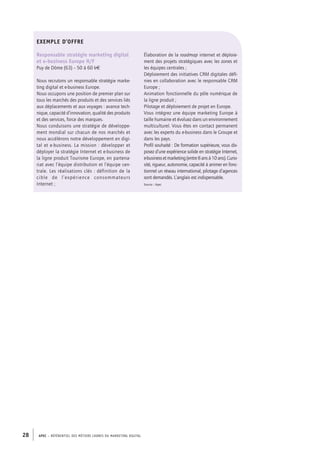 APEC – référentiel des métiers cadres DU MARKETING DIGITAL28
Exemple d’offre
Responsable stratégie marketing digital
et e-­business Europe H/F
Puy de Dôme (63) – 50 à 60 k€
Nous recrutons un responsable stratégie marke-
ting digital et e-­business Europe.
Nous occupons une position de premier plan sur
tous les marchés des produits et des services liés
aux déplacements et aux voyages : avance tech-
nique, capacité d’innovation, qualité des produits
et des services, force des marques.
Nous conduisons une stratégie de développe-
ment mondial sur chacun de nos marchés et
nous accélérons notre développement en digi-
tal et e-­business. La mission : développer et
déployer la stratégie Internet et e-­business de
la ligne produit Tourisme Europe, en partena-
riat avec l’équipe distribution et l’équipe cen-
trale. Les réalisations clés : définition de la
cible de l’expérience consommateurs
Internet ;
Élaboration de la roadmap internet et déploie-
ment des projets stratégiques avec les zones et
les équipes centrales ;
Déploiement des initiatives CRM digitales défi-
nies en collaboration avec le responsable CRM
Europe ;
Animation fonctionnelle du pôle numérique de
la ligne produit ;
Pilotage et déploiement de projet en Europe.
Vous intégrez une équipe marketing Europe à
taille humaine et évoluez dans un environnement
multiculturel. Vous êtes en contact permanent
avec les experts du e-­business dans le Groupe et
dans les pays.
Profil souhaité : De formation supérieure, vous dis-
posez d’une expérience solide en stratégie Internet,
e-­businessetmarketing(entre8 ansà10 ans).Curio-
sité, rigueur, autonomie, capacité à animer en fonc-
tionnel un réseau international, pilotage d’agences
sont demandés. L’anglais est indispensable.
Source : Apec
 