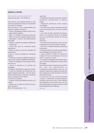 APEC – référentiel des métiers cadres DU MARKETING DIGITAL 29
MARKETINGDELADONNÉEETDELASTRATÉGIE1–﻿RESPONSABLEDELASTRATÉGIEDIGITALE
Exemple d’offre
Responsable marketing digital H/F
Hauts de Seine (92) – 30 à­40 k€/an
Nous sommes une entreprise française et nous
créons des applications facilitant le recrutement
et l’emploi sur Facebook.
Poste et missions : Sous la responsabilité de la
Direction Générale, vous devrez :
– Proposer, développer et mettre en place la stra-
tégie marketing digitale.
– Définir la stratégie e-­marketing multicanal,
Définir et suivre les campagnes réseaux sociaux
– Développer le trafic-­on line (référencement
SEO/SEM),
– Générer et collecter les prospects qualifiés par
le multicanal,
–  Piloter des outils du marketing digital
opérationnel,
– Mettre en œuvre et suivre les indicateurs de
performances
1/Mise en place et pilotage des campagnes
digitales
– Coordonner et piloter les différentes étapes de
mise en place auprès des différents intervenants
– Piloter les campagnes et les principaux indica-
teurs de suivi
–  Assurer le reporting et la synthèse des
campagnes
2/Analyses, statistiques et supports aux ventes
– À partir de l’ensemble des données des cam-
pagnes digitales disponibles : Créer des bench-
marks de performances ; Optimiser la puissance
de nos campagnes et leurs durées
3/Veille concurrentielle :
– Contrôler l’activité des différents acteurs sur le
marché
– Mettre à jour le tableau de veille et les princi-
paux indicateurs
Profil : De formation Bac + 4/5
Savoir-­faire :
– Management de projets transverses complexes
(commercial, communication, IT, agences,
presta).
–  Négociation partenariat, achats e-­espace,
sous-­traitants.
– Une culture de la gestion de base de données
et de sa structuration avec une bonne maîtrise
d’excel.
– Une culture du Web, notamment des réseaux
sociaux, une expérience réussie du marketing
viral, une connaissance pointue de l’univers
Facebook
Savoir être :
– Vous êtes force de proposition, avez le sens de
la négociation et le sens du travail en équipe.
– Vous avez un excellent relationnel, dynamique
et autonome.
– Vous faites preuve de curiosité et d’anticipation
pour développer de nouveaux contacts.
–  Votre sensibilité à l’égard du marché de
l’emploi/l’univers des Ressources Humaines
serait un atout pour ce poste.
– Une capacité managériale confirmée est néces-
saire. Une bonne compréhension orale et écrite
de l’anglais.
De formation école de commerce et/ou multimé-
dia, avec une spécialisation en
e-­marketing/e-­communication, vous avez une
expérience significative en gestion de projet digi-
tal en agences et/ou chez l’annonceur. Vous êtes
passionné d’Internet.
En conclusion, vous avez une forte sensibilité
« business », « benchmark » et maîtrisez la gestion
de projets. Votre prise de recul, votre créativité,
votre intégrité et votre écoute active sont vos
principales qualités. Votre sens du client et votre
esprit d’équipe feront la différence.
Source : Apec
 