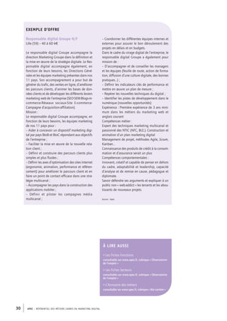APEC – référentiel des métiers cadres DU MARKETING DIGITAL30
Exemple d’offre
Responsable digital Groupe H/F
Lille (59) – 40 à­60 k€
Le responsable digital Groupe accompagne la
direction Marketing Groupe dans la définition et
la mise en œuvre de la stratégie digitale. Le Res-
ponsable digital accompagne également, en
fonction de leurs besoins, les Directions Géné-
rales et les équipes marketing présentes dans nos
11 pays. Son accompagnement a pour but de
générer du trafic, des ventes en ligne, d’améliorer
les parcours clients, d’animer les bases de don-
nées clients et de développer les différents leviers
marketing web de l’entreprise (SEO-­SEM-­Blogs-­m-­
commerce-­Réseaux sociaux-­Site E-­commerce-­
Campagne d’acquisition-­affiliation).
Mission :
Le responsable digital Groupe accompagne, en
fonction de leurs besoins, les équipes marketing
de nos 11 pays pour :
– Aider à concevoir un dispositif marketing digi-
tal par pays BtoB et BtoC répondant aux objectifs
de l’entreprise ;
– Faciliter la mise en œuvre de la nouvelle rela-
tion client ;
– Définir et construire des parcours clients plus
simples et plus fluides ;
– Définir les axes d’optimisation des sites Internet
(ergonomie, animation, performance et référen-
cement) pour améliorer le parcours client et en
faire un point de contact efficace dans une stra-
tégie multicanal ;
– Accompagner les pays dans la construction des
applications mobiles ;
–  Définir et piloter les campagnes média
multicanal ;
À lire AUSSI
 Les Fiches Fonctions
consultable sur www.apec.fr, rubrique « Observatoire
de l’emploi »
 Les Fiches Secteurs
consultable sur www.apec.fr, rubrique « Observatoire
de l’emploi »
 L’Annuaire des métiers
consultable sur www.apec.fr, rubrique « Ma carrière »
– Coordonner les différentes équipes internes et
externes pour assurer le bon déroulement des
projets en délais et en budgets.
Dans le cadre du virage digital de l’entreprise, le
responsable digital Groupe a également pour
mission de :
– D’accompagner et de conseiller les managers
et les équipes (feuille de route, action de forma-
tion, diffusion d’une culture digitale, des bonnes
pratiques…) ;
– Définir les indicateurs clés de performance et
mettre en œuvre un plan de mesure ;
– Repérer les nouvelles techniques du digital ;
– Identifier les pistes de développement dans le
numérique (nouvelles opportunités)
Expérience : Première expérience de 3 ans mini-
mum dans les métiers du marketing web et
anglais courant
Compétences métier :
Expert des techniques marketing multicanal et
passionné des NTIC (NFC, BLE.). Construction et
animation d’un plan marketing digital
Management de projet, méthodes Agile, Scrum,
Kanban…
Connaissance des produits de crédit à la consom-
mation et d’assurance serait un plus
Compétences comportementales :
Innovant, créatif et capable de penser en dehors
du cadre, adaptabilité et leadership, capacité
d’analyse et de remise en cause, pédagogue et
diplomate.
Savoir défendre ses arguments et expliquer à un
public non « web-­addict » les tenants et les abou-
tissants de nouveaux projets.
Source : Apec
 
