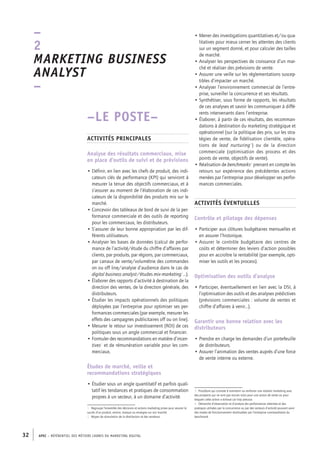APEC – référentiel des métiers cadres DU MARKETING DIGITAL32
• Mener des investigations quantitatives et/ou qua-
litatives pour mieux cerner les attentes des clients
sur un segment donné, et pour calculer des tailles
de marché.
• Analyser les perspectives de croissance d’un mar-
ché et réaliser des prévisions de vente.
• Assurer une veille sur les réglementations suscep-
tibles d’impacter un marché.
• Analyser l’environnement commercial de l’entre-
prise, surveiller la concurrence et ses résultats.
• Synthétiser, sous forme de rapports, les résultats
de ces analyses et savoir les communiquer à diffé-
rents intervenants dans l’entreprise.
• Élaborer, à partir de ces résultats, des recomman-
dations à destination du marketing stratégique et
opérationnel (sur la politique des prix, sur les stra-
tégies de vente, de fidélisation clientèle, opéra-
tions de lead nurturing3
) ou de la direction
commerciale (optimisation des process et des
points de vente, objectifs de vente).
• Réalisation de benchmarks4
prenant en compte les
retours sur expérience des précédentes actions
menées par l’entreprise pour développer ses perfor-
mances commerciales.
Activités éventuelles
Contrôle et pilotage des dépenses
• Participer aux clôtures budgétaires mensuelles et
en assurer l’historique.
• Assurer le contrôle budgétaire des centres de
coûts et déterminer des leviers d’action possibles
pour en accroître la rentabilité (par exemple, opti-
miser les outils et les process).
Optimisation des outils d’analyse
• Participer, éventuellement en lien avec la DSI, à
l’optimisation des outils et des analyses prédictives
(prévisions commerciales : volume de ventes et
chiffre d’affaires à venir…).
Garantir une bonne relation avec les
distributeurs
• Prendre en charge les demandes d’un portefeuille
de distributeurs.
• Assurer l’animation des ventes auprès d’une force
de vente interne ou externe.
3.  Procédure qui consiste à maintenir ou renforcer une relation marketing avec
des prospects qui ne sont pas encore mûrs pour une action de vente ou pour
lesquels cette action a échoué car trop précoce.
4.  Démarche d’observation et d’analyse des performances atteintes et des
pratiques utilisées par la concurrence ou par des secteurs d’activité pouvant avoir
des modes de fonctionnement réutilisables par l’entreprise commanditaire du
benchmark.
–LE POSTE–
Activités principales
Analyse des résultats commerciaux, mise
en place d’outils de suivi et de prévisions
• Définir, en lien avec les chefs de produit, des indi-
cateurs clés de performance (KPI) qui serviront à
mesurer la tenue des objectifs commerciaux, et à
s’assurer au moment de l’élaboration de ces indi-
cateurs de la disponibilité des produits mis sur le
marché.
• Concevoir des tableaux de bord de suivi de la per-
formance commerciale et des outils de reporting
pour les commerciaux, les distributeurs.
• S’assurer de leur bonne appropriation par les dif-
férents utilisateurs.
• Analyser les bases de données (calcul de perfor-
mance de l’activité/étude du chiffre d’affaires par
clients, par produits, par régions, par commerciaux,
par canaux de vente/volumétrie des commandes
on ou off line/analyse d’audience dans le cas de
digital business analyst/études mix-­marketing1
…).
• Élaborer des rapports d’activité à destination de la
direction des ventes, de la direction générale, des
distributeurs.
• Étudier les impacts opérationnels des politiques
déployées par l’entreprise pour optimiser ses per-
formances commerciales (par exemple, mesurer les
effets des campagnes publicitaires off ou on line).
• Mesurer le retour sur investissement (ROI) de ces
politiques sous un angle commercial et financier.
• Formuler des recommandations en matière d’incen-
tives2
et de rémunération variable pour les com-
merciaux.
Études de marché, veille et
recommandations stratégiques
• Étudier sous un angle quantitatif et parfois quali-
tatif les tendances et pratiques de consommation
propres à un secteur, à un domaine d’activité.
1.  Regroupe l’ensemble des décisions et actions marketing prises pour assurer le
succès d’un produit, service, marque ou enseigne sur son marché.
2.  Moyen de stimulation de la distribution et des vendeurs.
–
2
Marketing business
analyst 
–
 