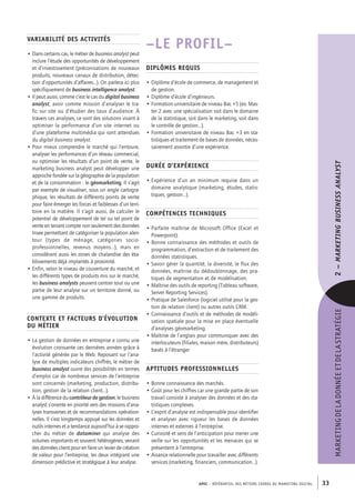 APEC – référentiel des métiers cadres DU MARKETING DIGITAL 33
MARKETINGDELADONNÉEETDELASTRATÉGIE2–Marketingbusinessanalyst 
–LE PROFIL–
Diplômes requis
• Diplôme d’école de commerce, de management et
de gestion.
• Diplôme d’école d’ingénieurs.
• Formation universitaire de niveau Bac +5 (ex. Mas-
ter 2 avec une spécialisation soit dans le domaine
de la statistique, soit dans le marketing, soit dans
le contrôle de gestion…).
• Formation universitaire de niveau Bac +3 en sta-
tistiques et traitement de bases de données, néces-
sairement assortie d’une expérience.
Durée d’expérience
• Expérience d’un an minimum requise dans un
domaine analytique (marketing, études, statis-
tiques, gestion…).
Compétences techniques
• Parfaite maîtrise de Microsoft Office (Excel et
Powerpoint).
• Bonne connaissance des méthodes et outils de
programmation, d’extraction et de traitement des
données statistiques.
• Savoir gérer la quantité, la diversité, le flux des
données, maîtrise du dédoublonnage, des pra-
tiques de segmentation et de modélisation.
• Maîtrise des outils de reporting (Tableau software,
Server Reporting Services).
• Pratique de Salesforce (logiciel utilisé pour la ges-
tion de relation client) ou autres outils CRM.
• Connaissance d’outils et de méthodes de modéli-
sation spatiale pour la mise en place éventuelle
d’analyses géomarketing.
• Maîtrise de l’anglais pour communiquer avec des
interlocuteurs (filiales, maison mère, distributeurs)
basés à l’étranger
Aptitudes professionnelles
• Bonne connaissance des marchés.
• Goût pour les chiffres car une grande partie de son
travail consiste à analyser des données et des sta-
tistiques complexes.
• L’esprit d’analyse est indispensable pour identifier
et analyser avec rigueur les bases de données
internes et externes à l’entreprise.
• Curiosité et sens de l’anticipation pour mener une
veille sur les opportunités et les menaces qui se
présentent à l’entreprise.
• Aisance relationnelle pour travailler avec différents
services (marketing, financiers, communication…).
Variabilité des activités
• Dans certains cas, le métier de business analyst peut
inclure l’étude des opportunités de développement
et d’investissement (préconisations de nouveaux
produits, nouveaux canaux de distribution, détec-
tion d’opportunités d’affaires…). On parlera ici plus
spécifiquement de business intelligence analyst.
• Il peut aussi, comme c’est le cas du digital business
analyst, avoir comme mission d’analyser le tra-
fic sur site ou d’étudier des taux d’audience. À
travers ces analyses, ce sont des solutions visant à
optimiser la performance d’un site internet ou
d’une plateforme multimédia qui sont attendues
du digital business analyst.
• Pour mieux comprendre le marché qui l’entoure,
analyser les performances d’un réseau commercial,
ou optimiser les résultats d’un point de vente, le
marketing business analyst peut développer une
approche fondée sur la géographie de la population
et de la consommation : le géomarketing. Il s’agit
par exemple de visualiser, sous un angle cartogra-
phique, les résultats de différents points de vente
pour faire émerger les forces et faiblesses d’un terri-
toire en la matière. Il s’agit aussi, de calculer le
potentiel de développement de tel ou tel point de
vente en tenant compte non seulement des données
Insee permettant de catégoriser la population alen-
tour (types de ménage, catégories socio-­
professionnelles, revenus moyens…), mais en
considérant aussi les zones de chalandise des éta-
blissements déjà implantés à proximité.
• Enfin, selon le niveau de couverture du marché, et
les différents types de produits mis sur le marché,
les business analysts peuvent centrer tout ou une
partie de leur analyse sur un territoire donné, ou
une gamme de produits.
Contexte et facteurs d’évolution
du métier
• La gestion de données en entreprise a connu une
évolution croissante ces dernières années grâce à
l’activité générée par le Web. Reposant sur l’ana-
lyse de multiples indicateurs chiffrés, le métier de
business analyst ouvre des possibilités en termes
d’emploi car de nombreux services de l’entreprise
sont concernés (marketing, production, distribu-
tion, gestion de la relation client…).
• À la différence du contrôleur de gestion, le business
analyst s’oriente en priorité vers des missions d’ana-
lyses transverses et de recommandations opération-
nelles. Il s’est longtemps appuyé sur les données et
outils internes et a tendance aujourd’hui à se rappro-
cher du métier de dataminer qui analyse des
volumes importants et souvent hétérogènes, venant
des données client pour en faire un levier de création
de valeur pour l’entreprise, les deux intégrant une
dimension prédictive et stratégique à leur analyse.
 
