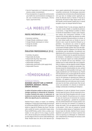 APEC – référentiel des métiers cadres DU MARKETING DIGITAL34
sieurs aspects opérationnels de la vente en tant que
conseillère commerciale. Elle développe notamment
une expertise dans le domaine des véhicules électriques
ainsi que dans la stratégie produit appliquée aux
ventes de véhicules neufs sur Internet. À l’issue de ce
programme, elle rejoint le siège. Depuis janvier 2014,
elle travaille comme business analyst pour le marché
européen, et pour les marques Renault et Dacia.
Pour Nathalie Poncel, l’un des principaux objectifs de
son poste consiste à établir un ensemble de prévisions
à court terme. « Il s’agit d’évaluer à combien va s’élever
le marché de l’automobile en Europe, toutes marques,
tous acteurs, tous constructeurs confondus. À cela
s’ajoute le fait de devoir définir des prévisions de ventes
ou plus exactement d’immatriculations de voitures. Je
dois aussi évaluer quelle sera sur l’année en cours et
l’année à venir, la part de marché de Renault sur ce
périmètre ». Ces prévisions ont, comme le rappelle
Nathalie Poncel, un réel objectif stratégique : « Renault
a une position de leader à garder. Nous avons des objec-
tifs de parts de marché à respecter et on fait tout, dans
nos prévisions, pour les atteindre ». Ces prévisions sont
dépendantes de la conjoncture économique, et doivent
s’inscrire en cohérence avec les capacités de production
de l’entreprise. « Actuellement, la croissance en Europe
est à la hausse par rapport aux années précédentes.
Aussi, nos marchés sont eux aussi réévalués, ce qui
implique que les ventes doivent elles aussi progresser.
Dans ce contexte, un de mes objectifs consiste à indiquer
aux filiales étrangères, le nombre de commandes à réa-
liser pour assurer les immatriculations du mois, sachant
que ces objectifs ne seront possibles à tenir que si, côté
supply, la production suit. Si tel n’est pas le cas, il faudra
revoir les prévisions sous un autre angle afin de conserver
notre part de marché ». Nathalie Poncel s’appuie beau-
coup sur les historiques et reportings pour réaliser ses
prévisions. « On regarde sur le mois écoulé, le nombre
d’immatriculations qui sont sorties pour revoir nos prévi-
sions pour les mois futurs, sachant qu’au final, nos pré-
visions sont présentées à la direction et orientent la
stratégie commerciale et marketing de l’entreprise ».
Parallèlement, le poste de Nathalie Poncel comporte
d’autres types de missions. Elle doit notamment encou-
rager chacune des filiales étrangères dont elle s’occupe
à tenir leurs objectifs. Elle participe aussi à la création
de plans de marche pour le lancement de nouveaux
modèles. Cela signifie que : « pendant les six premiers
mois de commercialisation d’un nouveau produit, nous
devons le suivre pour voir comment il se comporte au
niveau des ventes. C’est une approche très marketing
et très produit ». Enfin, dans un contexte où l’activité
d’un business analyst repose sur l’exploitation de nom-
breuses bases de données, Nathalie Poncel consacre
également une partie de son temps à optimiser des
outils de reporting et à développer en collaboration
avec le département informatique de nouveaux outils
d’analyse version 2.0. •
• Sens de l’organisation car il intervient souvent sur
plusieurs projets simultanément.
• Force de proposition et capacité de communication
pour établir des recommandations stratégiques et
des axes d’amélioration (techniques, informa-
tiques, organisationnels).
–LA MOBILITÉ–
Postes précédents (P-­1)
• Assistante marketing
• Chargé d’études marketing en institut
• Chargé d’études statistiques en institut
• Chargé de clientèle
• Chargé des ventes
Évolution professionnelle (P+1)
• Contrôleur de gestion
• Responsable des études
• Responsable Big Data/Data miner
• Responsable des prévisions
• Responsable marketing
• Responsable planification (côté supply-­chain)
• Responsable financier
–TÉMOIGNAGE–
Nathalie Poncel,
Business analyst sur le marché
européen (Renault, Dacia),
Groupe Renault
Le métier de business analyst se situe au cœur de la
stratégie marketing et commerciale de l’entreprise.
Il analyse l’évolution des ventes, la conjoncture, les
tendances du marché, pour réaliser des prévisions et
définir des objectifs pour les commerciaux.
Nathalie Poncel a obtenu un master 2 en marketing
stratégique à l’Institut des hautes études économiques
et commerciales (INSEEC) de Paris en 2011 après avoir
réalisé un stage de fin d’études chez Arval. C’est dans
cette société de location automobile longue durée,
filiale de BNP-­Paribas, qu’elle s’initie au secteur auto-
mobile. Un mois après la fin de ce stage, en janvier
2012, elle est recrutée par le constructeur Renault chez
qui elle intègre le Parcours Jeunes Cadres Marketing et
Vente. Pendant deux ans, elle va ainsi découvrir plu-
 