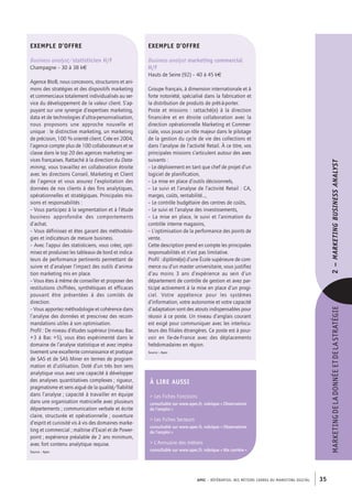 APEC – référentiel des métiers cadres DU MARKETING DIGITAL 35
MARKETINGDELADONNÉEETDELASTRATÉGIE2–Marketingbusinessanalyst 
Exemple d’offre
Business analyst marketing commercial
H/F
Hauts de Seine (92) – 40 à­45 k€
Groupe français, à dimension internationale et à
forte notoriété, spécialisé dans la fabrication et
la distribution de produits de prêt-­à-­porter.
Poste et missions : rattaché(e) à la direction
financière et en étroite collaboration avec la
direction opérationnelle Marketing et Commer-
ciale, vous jouez un rôle majeur dans le pilotage
de la gestion du cycle de vie des collections et
dans l’analyse de l’activité Retail. À ce titre, vos
principales missions s’articulent autour des axes
suivants :
– Le déploiement en tant que chef de projet d’un
logiciel de planification,
– La mise en place d’outils décisionnels,
– Le suivi et l’analyse de l’activité Retail : CA,
marges, coûts, rentabilité…,
– Le contrôle budgétaire des centres de coûts,
– Le suivi et l’analyse des investissements,
– La mise en place, le suivi et l’animation du
contrôle interne magasins,
– L’optimisation de la performance des points de
vente.
Cette description prend en compte les principales
responsabilités et n’est pas limitative.
Profil : diplômé(e) d’une École supérieure de com-
merce ou d’un master universitaire, vous justifiez
d’au moins 3  ans d’expérience au sein d’un
département de contrôle de gestion et avez par-
ticipé activement à la mise en place d’un progi-
ciel. Votre appétence pour les systèmes
d’information, votre autonomie et votre capacité
d’adaptation sont des atouts indispensables pour
réussir à ce poste. Un niveau d’anglais courant
est exigé pour communiquer avec les interlocu-
teurs des filiales étrangères. Ce poste est à pour-
voir en Ile-­de-­France avec des déplacements
hebdomadaires en région.
Source : Apec
Exemple d’offre
Business analyst/statisticien H/F
Champagne – 30 à 38 k€
Agence BtoB, nous concevons, structurons et ani-
mons des stratégies et des dispositifs marketing
et commerciaux totalement individualisés au ser-
vice du développement de la valeur client. S’ap-
puyant sur une synergie d’expertises marketing,
data et de technologies d’ultra-­personnalisation,
nous proposons une approche nouvelle et
unique : le distinctive marketing, un marketing
de précision, 100 % orienté client. Crée en 2004,
l’agence compte plus de 100 collaborateurs et se
classe dans le top 20 des agences marketing ser-
vices françaises. Rattaché à la direction du Data-
mining, vous travaillez en collaboration étroite
avec les directions Conseil, Marketing et Client
de l’agence et vous assurez l’exploitation des
données de nos clients à des fins analytiques,
opérationnelles et stratégiques. Principales mis-
sions et responsabilités :
– Vous participez à la segmentation et à l’étude
business approfondie des comportements
d’achat.
– Vous définissez et êtes garant des méthodolo-
gies et indicateurs de mesure business.
– Avec l’appui des statisticiens, vous créez, opti-
misez et produisez les tableaux de bord et indica-
teurs de performance pertinents permettant de
suivre et d’analyser l’impact des outils d’anima-
tion marketing mis en place.
– Vous êtes à même de conseiller et proposer des
restitutions chiffrées, synthétiques et efficaces
pouvant être présentées à des comités de
direction.
– Vous apportez méthodologie et cohérence dans
l’analyse des données et prescrivez des recom-
mandations utiles à son optimisation.
Profil : De niveau d’études supérieur (niveau Bac
+3 à Bac +5), vous êtes expérimenté dans le
domaine de l’analyse statistique et avez impéra-
tivement une excellente connaissance et pratique
de SAS et de SAS Miner en termes de program-
mation et d’utilisation. Doté d’un très bon sens
analytique vous avez une capacité à développer
des analyses quantitatives complexes ; rigueur,
pragmatisme et sens aiguë de la qualité/fiabilité
dans l’analyse ; capacité à travailler en équipe
dans une organisation matricielle avec plusieurs
départements ; communication verbale et écrite
claire, structurée et opérationnelle ; ouverture
d’esprit et curiosité vis à vis des domaines marke-
ting et commercial ; maîtrise d’Excel et de Power-
point ; expérience préalable de 2 ans minimum,
avec fort contenu analytique requise.
Source : Apec
À lire AUSSI
 Les Fiches Fonctions
consultable sur www.apec.fr, rubrique « Observatoire
de l’emploi »
 Les Fiches Secteurs
consultable sur www.apec.fr, rubrique « Observatoire
de l’emploi »
 L’Annuaire des métiers
consultable sur www.apec.fr, rubrique « Ma carrière »
 