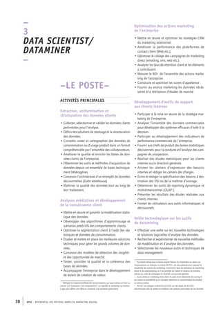 APEC – référentiel des métiers cadres DU MARKETING DIGITAL38
Optimisation des actions marketing
de l’entreprise
• Mettre en œuvre et optimiser les stratégies CRM
du marketing relationnel.
• Améliorer la performance des plateformes de
contact client (Web etc.).
• Optimiser le ciblage des campagnes de marketing
direct (emailing, sms, web etc.).
• Analyser les taux de rétention client et les éléments
y contribuant.
• Mesurer le ROI2
de l’ensemble des actions marke-
ting de l’entreprise.
• Construire et optimiser les scores d’appétence3
.
• Fournir au service marketing les données néces-
saires à la réalisation d’études de marché.
Développement d’outils de support
aux clients internes
• Participer à la mise en œuvre de la stratégie mar-
keting de l’entreprise.
• Analyser l’ensemble des données commerciales
pour développer des systèmes efficaces d’aide à la
décision.
• Participer au développement des indicateurs de
performance commerciale de l’entreprise.
• Fournir aux chefs de produit des leviers statistiques
décisionnels pour la conduite et l’analyse des cam-
pagnes de prospection.
• Réaliser des études statistiques pour les clients
internes ou la direction générale.
• Animer les ateliers d’expression des besoins
internes et rédiger les cahiers des charges.
• Écrire et rédiger la spécification des besoins à des-
tination des DSI ou de la maîtrise d’ouvrage.
• Déterminer les outils de reporting dynamique et
multidimensionnel (OLAP4
).
• Présenter les résultats des études réalisées aux
clients internes.
• Former les utilisateurs aux outils informatiques et
décisionnels.
Veille technologique sur les outils
de datamining
• Effectuer une veille sur les nouvelles technologies
et solutions logicielles d’analyse des données.
• Rechercher et expérimenter de nouvelles méthodes
de modélisation et d’analyse des données.
• Sélectionner les nouveaux outils et techniques de
data management.
2.  Acronyme utilisé pour le terme anglais Return On Investment ou retour sur
investissement en français. La notion de R.O.I. est très présente pour mesurer la
rentabilité des actions de marketing, notamment dans les domaines du marketing
direct et du webmarketing où il est possible de mettre en relation de manière
précise les coûts de campagne et l’activité commerciale générée.
3.  Score utilisé en marketing direct dans le cadre d’une démarche de scoring et
qui traduit la probabilité qu’un prospect devienne un consommateur du produit
ou service promu.
4.  Permet une analyse multidimensionnelle sur des bases de données
volumineuses afin de mettre en évidence une analyse particulière de ces données
–LE POSTE–
Activités principales
Extraction, uniformisation et
structuration des données clients
• Collecter, sélectionner et valider les données clients
pertinentes pour l’analyse.
• Définir les solutions de stockage et la structuration
des données.
• Convertir, coder et cartographier des données de
consommation ou d’usage produit dans un format
compréhensible par l’ensemble des collaborateurs.
• Améliorer la qualité et enrichir les bases de don-
nées clients de l’entreprise.
• Déterminer les outils et méthodes d’acquisition de
données depuis un ensemble de bases technique-
ment hétérogènes.
• Concevoir l’architecture d’un entrepôt de données
décisionnelles (Data warehouse).
• Maîtriser la qualité des données tout au long de
leur traitement.
Analyses prédictives et développement
de la connaissance client
• Mettre en œuvre et garantir la modélisation statis-
tique des données.
• Développer des algorithmes d’apprentissage et
scénarios prédictifs des comportements clients.
• Optimiser la segmentation client à l’aide des sta-
tistiques et données de consommation.
• Étudier et mettre en place les meilleures solutions
techniques pour gérer les grands volumes de don-
nées.
• Concevoir des modèles de détection des insights1
et des opportunités de marché.
• Tester, contrôler la qualité et la cohérence des
bases de données.
• Accompagner l’entreprise dans le développement
de leviers de création de valeur.
1.  Attitude ou croyance profonde de consommateurs, qui joue comme un frein ou
comme une motivation à un comportement, sur laquelle le marketing va chercher
à agir pour définir une offre ou construire une promesse publicitaire.
–
3
Data scientist/
Dataminer 
–
 