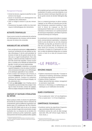 APEC – référentiel des métiers cadres DU MARKETING DIGITAL 39
MARKETINGDELADONNÉEETDELASTRATÉGIE3–Datascientist/Dataminer 
de les exploiter quel que soit le format sous lequel elles
se présentent. On assiste, au sein des entreprises, à une
hausse des solutions techniques disponibles pour trai-
ter ces grands volumes de données hétérogènes (Big
data).
Dans un contexte économique en pleine mutation,
s’appuyer sur les chiffres est rassurant pour les déci-
deurs d’entreprises, notamment marketing. Ils expri-
ment le besoin de s’appuyer sur des faits
statistiquement fiables dans un environnement où
l’abondance d’informations et le perfectionnement
des techniques d’exploitation, permettent d’optimiser
l’activité économique de l’entreprise.
En convertissant ces masses de données en enseigne-
ments commercialement exploitables, le dataminer
facilite la prise de décision au sein des entreprises
confrontées aux big data, qui évoluent sur des mar-
chés très concurrentiels. Afin de découvrir de nou-
veaux leviers de croissance, les entreprises sont
contraintes à l’analyse et à l’optimisation de l’exis-
tant. Le métier de dataminer émerge dans ce contexte
comme un levier et un relais de croissance écono-
mique.
–LE PROFIL–
Diplômes requis
• Diplôme universitaire de niveau Bac +5 (master en
statistiques et marketing, informatique, statistique
et informatique décisionnelle, économétrie).
• Diplôme d’école d’ingénieurs.
• Master spécialisé Big data analyse, management
et valorisation responsable.
• Doctorat en informatique, en mathématiques, en
statistiques ou en modélisation des données.
Durée d’expérience
• Pour un poste junior : entre 1 et 5 ans d’expérience.
• Pour un poste senior : 5 à 10 ans d’expérience.
Compétences techniques
• Excellente maitrise des algorithmes d’apprentis-
sage automatique (Machine Learning2
).
• Excellente maitrise des outils de data manage-
ment (SAS, SPSS, SAP Infinite Insight, Pyhton, R,
Excel, Access…).
2.  Algorithme qui fait de l’auto apprentissage sur la base de l’observation du
passée et qui permet de résoudre des problèmes complexes
Management d’équipe
• Animer les réunions, organiser et planifier les inter-
ventions d’une équipe.
• Assurer le recrutement et le développement des
compétences des collaborateurs.
• Gérer un budget et évaluer le coût des interven-
tions.
• Dimensionner les projets et définir les choix tech-
niques et méthodologiques des interventions.
Activités éventuelles
Il peut suivre et animer les partenariats de recherche
et le développement des nouveaux outils de datami-
ning avec les écoles et les universités.
Variabilité des activités
• Dans une démarche exploratoire, le data scientist est
tourné vers l’architecture et le sens attribué aux don-
nées informatiques. Il crée les outils permettant de
structurer et traiter de très grands volumes de don-
nées avec un regard transdisciplinaire. Dans cette
optique, il collecte les données et détermine la façon
dont elles doivent être exploitées. Il évolue souvent
dans un contexte où les méthodes de traitement des
big data1
et outils sont encore expérimentales.
• En tant que consultant, le dataminer a une grande
capacité d’adaptation à tous les secteurs d’activité. Il
a des connaissances très larges sur les méthodologies
et les statistiques applicables en tous contextes.
• Dans le secteur de la banque et de la finance, le
travail de dataminer tend vers l’élaboration d’al-
gorithmes prédictifs, l’analyse et la prévention
statistique des risques économiques (impayés, cré-
dits, placements etc.).
• En tant que data analyst, il est à l’interface entre la
manipulationpuredesdonnéesetleuranalyse.Ilinter-
roge les bases de données, construit des agrégats,
mène les analyses nécessaires et réalise les reporting.
Contexte et facteurs d’évolution
du métier
Depuis quelques années, le volume et la spécification
des données de consommation riches en indications de
comportements, goûts et préférences augmentent rapi-
dement grâce à la multiplication des flux d’informa-
tions et des NTIC (Web, posts et avis sur les réseaux
sociaux, données d’usage et de consommation, de géo-
localisation etc.). La croissance de ces données et le
potentiel commercial qu’elles représentent, appelle
nécessairement des fonctions professionnelles capables
1.  Exploitation statistique de masse de données peu structurées et souvent à
flux continu, permettant d’interpréter l’information en temps réel afin de guider
l’action marketing.
 