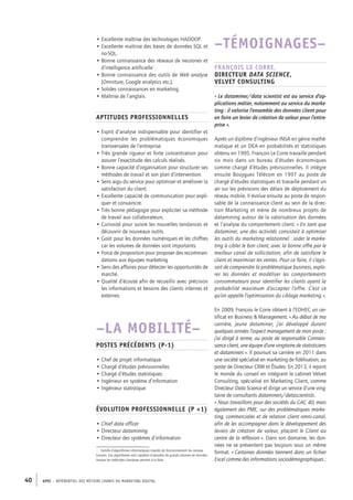 APEC – référentiel des métiers cadres DU MARKETING DIGITAL40
–TÉMOIGNAGES–
François Le Corre,
directeur data science,
Velvet Consulting
« Le dataminer/data scientist est au service d’ap-
plications métier, notamment au service du marke-
ting : il valorise l’ensemble des données client pour
en faire un levier de création de valeur pour l’entre-
prise ».
Après un diplôme d’ingénieur INSA en génie mathé-
matique et un DEA en probabilités et statistiques
obtenu en 1995, François Le Corre travaille pendant
six mois dans un bureau d’études économiques
comme chargé d’études prévisionnelles. Il intègre
ensuite Bouygues Télécom en 1997 au poste de
chargé d’études statistiques et travaille pendant un
an sur les prévisions des délais de déploiement du
réseau mobile. Il évolue ensuite au poste de respon-
sable de la connaissance client au sein de la direc-
tion Marketing et mène de nombreux projets de
datamining autour de la valorisation des données
et l’analyse du comportement client. « En tant que
dataminer, une des activités consistait à optimiser
les outils du marketing relationnel : aider le marke-
ting à cibler le bon client, avec la bonne offre par le
meilleur canal de sollicitation, afin de satisfaire le
client et maximiser les ventes. Pour ce faire, il s’agis-
sait de comprendre la problématique business, explo-
rer les données et modéliser les comportements
consommateurs pour identifier les clients ayant la
probabilité maximum d’accepter l’offre. C’est ce
qu’on appelle l’optimisation du ciblage marketing ».
En 2009, François le Corre obtient à l’EDHEC un cer-
tificat en Business  Management. « Au début de ma
carrière, jeune dataminer, j’ai développé durant
quelques années l’aspect management de mon poste ;
j’ai dirigé à terme, au poste de responsable Connais-
sance client, une équipe d’une vingtaine de statisticiens
et dataminers ». Il poursuit sa carrière en 2011 dans
une société spécialisé en marketing de fidélisation, au
poste de Directeur CRM et Études. En 2013, il rejoint
le monde du conseil en intégrant le cabinet Velvet
Consulting, spécialisé en Marketing Client, comme
Directeur Data Science et dirige un service d’une ving-
taine de consultants dataminers/datascientists.
« Nous travaillons pour des sociétés du CAC 40, mais
également des PME, sur des problématiques marke-
ting, commerciales et de relation client omni-­canal,
afin de les accompagner dans le développement des
leviers de création de valeur, plaçant le Client au
centre de la réflexion ». Dans son domaine, les don-
nées ne se présentent pas toujours sous un même
format. « Certaines données tiennent dans un fichier
Excel comme des informations sociodémographiques ;
• Excellente maîtrise des technologies HADOOP.
• Excellente maîtrise des bases de données SQL et
no-­SQL.
• Bonne connaissance des réseaux de neurones et
d’intelligence artificielle1
.
• Bonne connaissance des outils de Web analyse
(Omniture, Google analytics etc.).
• Solides connaissances en marketing.
• Maîtrise de l’anglais.
Aptitudes professionnelles
• Esprit d’analyse indispensable pour identifier et
comprendre les problématiques économiques
transversales de l’entreprise.
• Très grande rigueur et forte concentration pour
assurer l’exactitude des calculs réalisés.
• Bonne capacité d’organisation pour structurer ses
méthodes de travail et son plan d’intervention.
• Sens aigu du service pour optimiser et améliorer la
satisfaction du client.
• Excellente capacité de communication pour expli-
quer et convaincre.
• Très bonne pédagogie pour expliciter sa méthode
de travail aux collaborateurs.
• Curiosité pour suivre les nouvelles tendances et
découvrir de nouveaux outils.
• Goût pour les données numériques et les chiffres
car les volumes de données sont importants.
• Force de proposition pour proposer des recomman-
dations aux équipes marketing
• Sens des affaires pour détecter les opportunités de
marché.
• Qualité d’écoute afin de recueillir avec précision
les informations et besoins des clients internes et
externes.
–LA MOBILITÉ–
Postes précédents (P-­1)
• Chef de projet informatique
• Chargé d’études prévisionnelles
• Chargé d’études statistiques
• Ingénieur en système d’information
• Ingénieur statistique
Évolution professionnelle (P +1)
• Chief data officer
• Directeur datamining
• Directeur des systèmes d’information
1.  Famille d’algorithmes informatiques inspirés du fonctionnement du cerveau
humain. Ces algorithmes sont capables d’absorber de grands volumes de données
lorsque les méthodes classiques peinent à le faire.
 