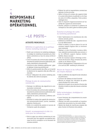 APEC – référentiel des métiers cadres DU MARKETING DIGITAL46
• Élaborer les outils et argumentaires commerciaux
destinés à la force de vente
• Définir la forme et le contenu des supports d’aide
à la vente (informations et publicités sur les lieux
de vente, kit d’offres, plaquettes, fiches produit,
catalogues etc.)
• Gérer le dispositif d’approvisionnement de l’en-
semble des supports de communication
• Planifier, préparer et coordonner la présence de
l’entreprise sur des salons, gérer les relations presse
Évolution et pilotage des outils
du marketing opérationnel
• Gérer l’optimisation et la maintenance des sites
internet, extranet, portail…
• Améliorer la visibilité des sites : acquisition de tra-
fic et de référencement
• Piloter la création, la mise en place et le suivi de
nouveaux supports digitaux dans un environne-
ment multicanal
• Déployer un plan d’animation (contenus édito-
riaux, opérations promotionnelles, jeux concours…)
sur les différents supports digitaux (mobile,
tablette, réseaux sociaux)
• Créer de nouveaux espaces d’échange on-line :
forums de discussion, blogs, animation de commu-
nautés sur les réseaux sociaux
• Piloter le développement, l’implantation et le suivi
d’un outil de CRM1
marketing et commercial
Mesure de l’impact et de l’efficacité
des moyens déployés
• Aider à la définition des objectifs et des indicateurs
de performance
• Concevoir des tableaux de bord d’activité
• Mesurer et analyser des indicateurs de perfor-
mance (Analyse R.O.I entre autre)
• Optimiser les moyens mis en œuvre en fonction des
résultats et mettre en place des mesures correctives
si besoin
Veille technologique, stratégique et
études de marché
• Suivre l’évolution des comportements de consom-
mateurs sur le Web
• Effectuer une veille concurrentielle sur le position-
nement des concurrents et sur les outils utilisés
• Réaliser des études de marché pour proposer des
plans d’action et d’évolution des produits.
1.  « Customer Relationship Management » ou « Gestion de la Relation Client ».
« Le CRM regroupe l’ensemble des dispositifs ou opérations de marketing ou de
support ayant pour but d’optimiser la qualité de la relation client, de fidéliser
et de maximiser le chiffre d’affaires ou la marge par client. Le CRM regroupe à
la fois des techniques d’analyse des données clients (voir CRM analytique), des
opérations marketing et des opérations de support. »
–LE POSTE–
Activités principales
Définition et application de la politique
d’action marketing multicanal
• Établir avec la direction du marketing stratégique,
la stratégie du marketing mix (produit, prix, distri-
bution, promotion) sur tous les canaux on-line et
off-line
• Choisir les vecteurs de communication adaptés au
lancement du produit (annonces publicitaires, plan
media, évènements promotionnels)
• Construire le plan marketing opérationnel : gérer
et déployer le planning promotionnel
• Définir le positionnement des offres sur le marché
et sélectionner les segments cibles des offres com-
merciales
• Assurer l’adéquation des actions marketing avec
les attentes des clients et prospects
Pilotage du plan de communication
commerciale
• Participer à la définition des objectifs de la com-
munication commerciale
• Choisir les vecteurs de communication adaptés au
lancement du produit (annonces publicitaires, plan
média, évènements promotionnels)
• Organiser les salons, séminaires, conférence utili-
sateurs
• Actualiser le contenu des supports de communica-
tion promotionnelle (email, courrier, newsletter,
rédaction d’articles etc.)
• Veiller à la visibilité des produits et services de
l’entreprise auprès des prospects
Conseil, accompagnement et aide à la
vente pour les commerciaux
• Venir en appui aux services commerciaux et com-
munication pour leur apporter une expertise tech-
nique lors de la conception ou du lancement de
nouveaux produits
–
4
Responsable
marketing
opérationnel 
–
 