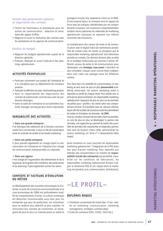 APEC – référentiel des métiers cadres DU MARKETING DIGITAL 47
MARKETINGOPÉRATIONNEL4– RESPONSABLEMARKETINGOPÉRATIONNEL
partagent ensuite leur expérience client sur le Web.
D’une certaine façon, ils inversent ainsi le rapport de
force avec les marques, déstabilisées par ces compor-
tements nouveaux. Ces mutations comportementales
rendent moins opérantes les méthodes de marketing
opérationnel classiques et imposent aux métiers
concernés des évolutions.
La multiplication des canaux de vente et de commu-
nication avec le digital induit de nombreuses possibi-
lités de contact avec les clients ou prospects que le
responsable marketing opérationnel doit désormais
prendre en compte. Ces derniers doivent aller au-­delà
de la stratégie multicanale qui consiste à utiliser dif-
férents canaux de vente et de communication pour
développer une stratégie cross-­canal, c’est-­à-­dire ne
plus considérer chaque canal comme étant indépen-
dant mais créer une synergie entre les différents
canaux.
Pour faire face à la volatilité du consommateur, le mar-
keting se veut aussi de plus en plus personnalisé (mar-
keting one-­to-­one). Les actions marketing visent à
répondre au profil de chaque client. Pour tendre vers ce
principedepersonnalisation,lesresponsablesmarketing
opérationnel s’appuient de plus en plus sur les données
recueillies pour « profiler » les clients selon leur compor-
tement d’achat. Ils travaillent avec les services informa-
tiquesafindesedoterdenouveauxoutilsleurpermettant
de traiter et d’analyser ces données : le CRM.
Face au nombre croissant de données client accessibles,
on voit de plus en plus se développer la gestion des
données, une approche qui permet de traiter des quan-
tités de données très importantes et dispersées permet-
tant ainsi de toujours mieux cibler, personnaliser les
actions marketing. (cf. fiche n° 3 datascientist/data
miner)
Autre mutation en cours touchant les responsables
marketing opérationnel : l’intégration de la RSE dans
leur plan d’action marketing. Pour répondre aux
attentes des consommateurs en matière de respon-
sabilité sociale des entreprises (accessibilité, traça-
bilité sur les conditions de fabrication), les
responsables marketing opérationnel doivent inté-
grer la dimension RSE et son impact dans le marke-
ting mix (produit, prix, communication, distribution).
–LE PROFIL–
Diplômes requis
• Formation universitaire de niveau Bac +5 (ex : mas-
ter en marketing, communication, marketing
management, stratégies commerciales)
• École de commerce (HEC, ESSEC, ESCP etc.)
Gestion des partenariats externes
et négociation des contrats
• Choisir les fournisseurs et prestataires pour les
actions de communication : rédaction et lance-
ment des appels d’offres
• Négocier et suivre la réalisation des contrats avec
les prestataires et les agences de communication
Gestion du budget
• Négocier les budgets opérationnels auprès de la
direction générale
• Élaborer, déployer et suivre l’exécution des plan-
nings opérationnels
Activités éventuelles
• Participer activement aux projets de l’entreprise et
à la conception puis au déploiement de nouveaux
produits.
• Participerladéfinitionduplanmerchandisingproduit.
• Avoir la responsabilité des négociations des
contrats de partenariats commerciaux avec les par-
tenaires étrangers.
• Selon la taille de l’entreprise et son périmètre d’ac-
tivité, manager une équipe plus moins importante.
Variabilité des activités
• Dans une grande entreprise :
Il se distingue très nettement de la fonction communi-
cation hors commerciale. Il joue un rôle de coordinateur
entre les activités de ventes et les études marketing.
• Dans une petite entreprise
Il peut prendre également en charge toute la com-
munication de l’entreprise en l’absence d’un chargé
de communication institutionnelle ou corporate.
• Dans une agence :
Il est chargé de l’organisation des évènements et de la
logistique, de la gestion des invitations, des partenariats
et du planning. Il peut également animer les salons.
Contexte et facteurs d’évolution
du métier
Le développement des nouvelles technologies et d’in-
ternet, la prise de conscience environnementale et la
crise économique de 2008 ont profondément modi-
fié les comportements d’achat. La culture numérique
est désormais incontournable aussi bien pour les
entreprises que pour les particuliers. Les consomma-
teurs se révèlent plus attentifs et plus volatiles. Ils
choisissent leur manière de consommer, se rensei-
gnent de plus en plus sur Internet avant un achat et
 