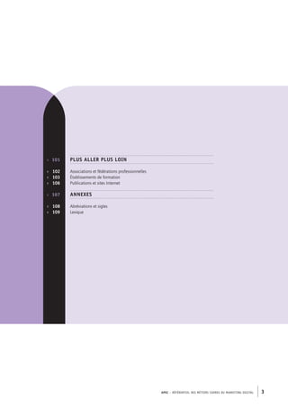 APEC – référentiel des métiers cadres DU MARKETING DIGITAL 3
p. 	 101
p.  	 102
p.  	 103
p.  	 106
p.	 107
p.  	 108
p.  	 109
Plus aller plus loin
Associations et fédérations professionnelles
Établissements de formation
Publications et sites Internet
Annexes
Abréviations et sigles
Lexique
 
