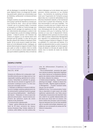 APEC – référentiel des métiers cadres DU MARKETING DIGITAL 49
MARKETINGOPÉRATIONNEL4– RESPONSABLEMARKETINGOPÉRATIONNEL
clients à témoigner sur le site internet, mais aussi à
parrainer d’autres personnes en vue d’achats
futurs ». Ces évolutions du marketing ont boule-
versé aussi l’organisation de l’entreprise puisque
depuis deux ans, le poste de webmarketeur lui est
désormais directement rattaché, un fait maintenant
courant dans la plupart des entreprises. Les rela-
tions fonctionnelles se sont aussi modifiées : l’im-
portance nouvelle prise par le digital induit une
collaboration nettement plus étroite avec les ser-
vices informatiques afin de créer, mettre en place
de nouveaux outils pour le marketing. Parmi les
chantiers en cours avec le département informa-
tique, Stéphanie Simon participe à la mise en place
d’un CRM (Customer Relationship Management)
pour répondre à la problématique du big data.
« Lorsqu’un prospect rentrera en magasin, on saura
au préalable s’il a visité notre site internet, s’il a
rempli une demande de devis ou autre, on pourra lui
envoyer des messages adaptés sur les bons supports.
L’enjeu de demain ce n’est plus de capter les inter-
nautes mais la manière de traiter les données
clients. » •
afin de développer la notoriété de l’enseigne. » En
outre, Stéphanie Simon a la charge tant du marke-
ting grand public adressé aux consommateurs que
du marketing « professionnel » en direction de futurs
franchisés.
Le digital constitue une part importante de ses mis-
sions puisqu’il permet de répondre au nouveau par-
cours d’achat du client : celui-­ci est tout d’abord
« stimulé » par un ou plusieurs média, il va ensuite
se renseigner sur le Web sur l’achat envisagé, puis
acheter et enfin partager son expérience sur inter-
net. Cette évolution des pratiques a conduit à inté-
grer le digital dans un plan de stratégie marketing
globale. « L’objectif premier c’est d’amener des
contacts en magasin. Le site Internet étant notre
principal outil de visibilité, il a donc été revu pour
être plus attractif afin d’attirer le maximum d’inter-
nautes. On les incite ensuite à remplir des formu-
laires sur le site (demande de devis, catalogue), ces
derniers étant envoyés en magasin et traités. D’autre
part, après un achat, la relation client ne s’arrête
pas, on a mis en place un certain nombre d’actions
pour que la relation se pérennise. Ainsi, on incite nos
Exemple d’offre
Responsable marketing opérationnel
et communication H/F
Paris (75) – 40 k€
Entreprise de référence de la restauration tradi-
tionnelle recherche pour son siège social un/une
responsable marketing opérationnel et commu-
nication. Rattaché(e) au président du groupe,
votre rôle sera de concevoir et organiser la com-
munication numérique et print. À ce titre vous
aurez pour principales missions :
1/Participer à la définition et assurer la déclinai-
son de la stratégie marketing opérationnel et de
la communication numérique et print du groupe
ainsi que de ses établissements : – Identification
des besoins – Élaboration et mise en œuvre des
plans de communication – Assurer la bonne coor-
dination des opérations auprès des clients
internes et des prestataires
2/Communication opérationnelle :
– Digital : gestion éditoriale des sites Internet
(plus de 20 sites), animation des réseaux
sociaux (Facebook, blog, Twitter), rédaction de
contenus, veille médias, suivi des contenus des
sites de référencement (Tripadvisor, La
Fourchette…)
– Print  évènementiels : promotion des opéra-
tions internes et externes, organisation logistique
avec clients internes et/ou prestataires externes,
gestion des relations presse, élaboration du jour-
nal interne, rédaction de contenus
3/Gestion service et reporting : – Assurer le suivi du
planning et du budget – Analyser et mesure d’au-
dience et le trafic – Reporter auprès du directoire
4/Management : – Encadrer l’assistant marke-
ting qui vous est rattaché
Diplômé d’un bac +5 en communication/marke-
ting ou équivalent et ayant acquis une solide
expérience opérationnelle, vous faites preuve
d’implication, d’autonomie et de réactivité. Votre
sens créatif et vos qualités rédactionnelles sont
des atouts pour réussir dans vos missions. Une
bonne maîtrise des principaux outils de bureau-
tique est nécessaire ainsi qu’une forte sensibilité
web et nouvelles technologies idéalement com-
plétées par une connaissance du secteur de l’hô-
tellerie et restauration.
Source : Apec
 