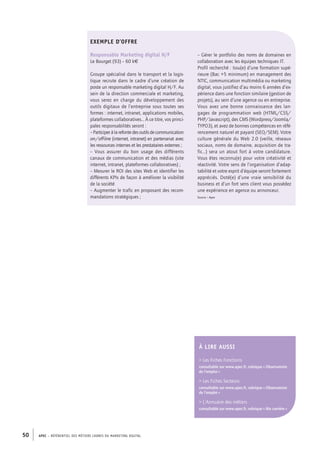 APEC – référentiel des métiers cadres DU MARKETING DIGITAL50
– Gérer le portfolio des noms de domaines en
collaboration avec les équipes techniques IT.
Profil recherché : Issu(e) d’une formation supé-
rieure (Bac +5 minimum) en management des
NTIC, communication multimédia ou marketing
digital, vous justifiez d’au moins 6 années d’ex-
périence dans une fonction similaire (gestion de
projets), au sein d’une agence ou en entreprise.
Vous avez une bonne connaissance des lan-
gages de programmation web (HTML/CSS/
PHP/Javascript), des CMS (Wordpress/Joomla/
TYPO3), et avez de bonnes compétences en réfé-
rencement naturel et payant (SEO/SEM). Votre
culture générale du Web 2.0 (veille, réseaux
sociaux, noms de domaine, acquisition de tra-
fic…) sera un atout fort à votre candidature.
Vous êtes reconnu(e) pour votre créativité et
réactivité. Votre sens de l’organisation d’adap-
tabilité et votre esprit d’équipe seront fortement
appréciés. Doté(e) d’une vraie sensibilité du
business et d’un fort sens client vous possédez
une expérience en agence ou annonceur.
Source : Apec
Exemple d’offre
Responsable Marketing digital H/F
Le Bourget (93) – 60 k€
Groupe spécialisé dans le transport et la logis-
tique recrute dans le cadre d’une création de
poste un responsable marketing digital H/F. Au
sein de la direction commerciale et marketing,
vous serez en charge du développement des
outils digitaux de l’entreprise sous toutes ses
formes : internet, intranet, applications mobiles,
plateformes collaboratives… À ce titre, vos princi-
pales responsabilités seront :
– Participeràlarefontedesoutilsdecommunication
on-/off-line (internet, intranet) en partenariat avec
les ressources internes et les prestataires externes ;
–  Vous assurer du bon usage des différents
canaux de communication et des médias (site
internet, intranet, plateformes collaboratives) ;
– Mesurer le ROI des sites Web et identifier les
différents KPIs de façon à améliorer la visibilité
de la société
– Augmenter le trafic en proposant des recom-
mandations stratégiques ;
À lire AUSSI
 Les Fiches Fonctions
consultable sur www.apec.fr, rubrique « Observatoire
de l’emploi »
 Les Fiches Secteurs
consultable sur www.apec.fr, rubrique « Observatoire
de l’emploi »
 L’Annuaire des métiers
consultable sur www.apec.fr, rubrique « Ma carrière »
 