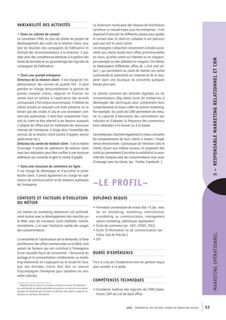 APEC – référentiel des métiers cadres DU MARKETING DIGITAL 53
MARKETINGOPÉRATIONNEL5– RESPONSABLEMARKETINGRELATIONNELETCRM
La dimension multicanal des réseaux de distribution
constitue un nouvel enjeu pour les entreprises : il est
impératif d’articuler les différents canaux pour garder
le contact avec le client et s’adapter à son parcours
quel que soit le canal utilisé.
Les enseignes s’attachent notamment à rendre acces-
sibles aux clients toutes leurs offres promotionnelles
en cours, qu’elles soient sur Internet ou en magasin,
par exemple via des tablettes en magasin. De même,
se développent différentes offres de « click and col-
lect », qui permettent au client de réaliser son achat
(commande et paiement) sur Internet et de le récu-
pérer dans une boutique de proximité quelques
heures plus tard.
Le volume croissant des données digitales sur les
consommateurs (Big data) incite les entreprises à
développer des techniques pour comprendre leurs
comportements et mieux cibler les actions marketing.
Par exemple, les outils de CRM permettent de mesu-
rer la capacité d’absorption des sollicitations par
individus et d’adapter la fréquence des communica-
tions adressées à la hausse ou à la baisse.
Les entreprises cherchent également à mieux connaître
les comportements de leurs clients à travers « l’expé-
rience émotionnelle » (provoquer de l’émotion chez le
client). Quant aux médias sociaux, ils proposent des
outils qui permettent d’accroître la visibilité et la proxi-
mité des marques avec les consommateurs mais aussi
d’interagir avec les clients. (ex : Twitter, Facebook…).
–LE PROFIL–
Diplômes requis
• Formation universitaire de niveau Bac +5 (ex : mas-
ter en marketing, marketing international,
e-­marketing ou communication, management
option marketing, statistiques appliquées)
• École de commerce (ex : HEC, ESSEC, ESG)
• École d’information et de communication (ex :
Celsa, Sup de Pub etc.)
• IEP
Durée d’expérience
Trois à cinq ans d’expérience sont en général requis
pour accéder à ce poste.
Compétences techniques
• Excellente maîtrise des logiciels de CRM (Sales-
Forces, SAP etc.) et de back office.
Variabilité des activités
• Dans un cabinet de conseil :
Le consultant CRM, en plus de piloter les projets de
développement des outils de la relation client, ana-
lyse les résultats des campagnes de fidélisation et
formule des recommandations à la direction. Il pos-
sède alors des compétences étendues à la gestion des
bases de données et au paramétrage des logiciels de
campagnes de fidélisation.
• Dans une grande entreprise :
Directeur de la relation client : il est chargé de l’im-
plémentation des normes de qualité ISO1
. Il peut
prendre en charge personnellement la gestion de
grands comptes clients, négocier et finaliser les
ventes tout en veillant à l’application des accords
contractuels à fort enjeux économiques. Il fidélise les
clients actuels en assurant une forte présence sur le
terrain par des visites in situ et une animation com-
merciale après-­vente. Il doit bien comprendre l’acti-
vité du client et être attentif à ses besoins auxquels
il adapte les offres tout en mobilisant les ressources
internes de l’entreprise. Il dirige alors l’ensemble des
services de la relation client (centre d’appels, service
après-­vente etc.).
Directeur du centre de relation client : il est le maître
d’ouvrage. Il pilote les opérations de relation client
mais leur réalisation peut être confiée à une structure
extérieure qui conseille et gère le centre d’appels.
• Dans une structure de commerce en ligne :
Il est chargé de développer et d’accroître le porte-
feuille client. Il prend également en charge les opé-
rations de communication et de relations publiques
de l’entreprise.
Contexte et facteurs d’évolution
du métier
Les métiers du marketing relationnel ont profondé-
ment évolué avec le développement des marchés sur
le Web, avec les nouveaux outils (tablette, mobile,
smartphone…), et avec l’évolution rapide des usages
des consommateurs.
La versatilité et l’atomisation de la demande, la forte
prolifération des offres commerciales sur le Web, sont
autant de facteurs qui ont contribué à l’émergence
d’une nouvelle façon de consommer : l’économie du
partage et la consommation collaborative. Le marke-
ting relationnel, en s’appuyant sur le recueil et l’ana-
lyse des données clients doit être en mesure
d’accompagner l’entreprise pour satisfaire ces nou-
velles attentes.
1.  Élaborées dans le cadre d’un consensus mondial, les normes ISO établissent
des spécifications de qualité applicables aux produits, aux services et aux bonnes
pratiques de l’entreprise pour accroître son efficacité. Elles aident à supprimer les
obstacles au commerce international.
 