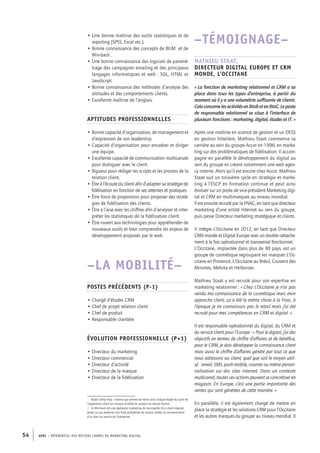 APEC – référentiel des métiers cadres DU MARKETING DIGITAL54
–TÉMOIGNAGE–
Mathieu Staat,
directeur digital Europe et CRM
monde, L’Occitane
« La fonction de marketing relationnel et CRM a sa
place dans tous les types d’entreprise, à partir du
moment où il y a une volumétrie suffisante de clients.
CelaconcernelesactivitésenBtoBetenBtoC.Leposte
de responsable relationnel se situe à l’interface de
plusieurs fonctions : marketing, digital, études et IT. »
Après une maîtrise en science de gestion et un DESS
en gestion hôtelière, Mathieu Staat commence sa
carrière au sein du groupe Accor en 1996, en marke-
ting sur des problématiques de fidélisation. Il accom-
pagne en parallèle le développement du digital au
sein du groupe en créant notamment une web agen-
cy interne. Alors qu’il est encore chez Accor, Mathieu
Staat suit un troisième cycle en stratégie et marke-
ting à l’ESCP en formation continue et peut ainsi
évoluer sur un poste de vice-­président Marketing digi-
tal et CRM en multimarques au niveau mondial.
Il est ensuite recruté par la FNAC, en tant que directeur
marketing d’une entité Internet au sein du groupe,
puis passe Directeur marketing stratégique et clients.
Il intègre L’Occitane en 2012, en tant que Directeur
CRM monde et Digital Europe avec un double rattache-
ment à la fois opérationnel et transversal fonctionnel.
L’Occitane, implantée dans plus de 90 pays, est un
groupe de cosmétique regroupant les marques L’Oc-
citane en Provence, L’Occitane au Brésil, Couvent des
Minimes, Melvita et Herborian.
Mathieu Staat y est recruté pour son expertise en
marketing relationnel : « Chez L’Occitane je n’ai pas
vendu ma connaissance de la cosmétique mais mon
approche client, ça a été la même chose à la Fnac, à
l’époque je ne connaissais pas le retail mais j’ai été
recruté pour mes compétences en CRM et digital. »
Il est responsable opérationnel du digital, du CRM et
du service client pour l’Europe : « Pour le digital, j’ai des
objectifs en termes de chiffre d’affaires et de bénéfice,
pour le CRM, je dois développer la connaissance client
mais aussi le chiffre d’affaires généré par tout ce que
nous adressons au client, quel que soit le moyen utili-
sé : email, SMS, push mobile, courrier ou même person-
nalisation sur des sites internet. Dans un contexte
multicanal, toutes ces actions peuvent se concrétiser en
magasin. En Europe, c’est une partie importante des
ventes qui sont générées de cette manière. »
En parallèle, il est également chargé de mettre en
place la stratégie et les solutions CRM pour l’Occitane
et les autres marques du groupe au niveau mondial. Il
• Une bonne maîtrise des outils statistiques et de
reporting (SPSS, Excel etc.).
• Bonne connaissance des concepts de BUM1
et de
Win-­back2
.
• Une bonne connaissance des logiciels de paramé-
trage des campagnes emailing et des principaux
langages informatiques et web : SQL, HTML et
JavaScript.
• Bonne connaissance des méthodes d’analyse des
attitudes et des comportements clients.
• Excellente maîtrise de l’anglais.
Aptitudes professionnelles
• Bonne capacité d’organisation, de management et
d’expression de son leadership.
• Capacité d’organisation pour encadrer et diriger
une équipe.
• Excellente capacité de communication multicanale
pour dialoguer avec le client.
• Rigueur pour rédiger les scripts et les process de la
relation client.
• Être à l’écoute du client afin d’adapter sa stratégie de
fidélisation en fonction de ses attentes et pratiques.
• Être force de proposition pour proposer des straté-
gies de fidélisation des clients.
• Être à l’aise avec les chiffres afin d’analyser et inter-
préter les statistiques de la fidélisation client.
• Être ouvert aux technologies pour appréhender de
nouveaux outils et bien comprendre les enjeux de
développement proposés par le web.
–LA MOBILITÉ–
Postes précédents (P-1)
• Chargé d’études CRM
• Chef de projet relation client
• Chef de produit
• Responsable clientèle
Évolution professionnelle (P+1)
• Directeur du marketing
• Directeur commercial
• Directeur d’activité
• Directeur de la marque
• Directeur de la fidélisation
1.  Buyer utility map : matrice qui permet de revoir pour chaque étape du cycle de
l’expérience client les niveaux d’utilité du produit ou service fournit.
2.  Le Win-­back est une opération marketing de reconquête d’un client régulier
perdu ou qui présente une forte probabilité de vouloir arrêter la consommation
d’un bien ou service de l’entreprise.
 