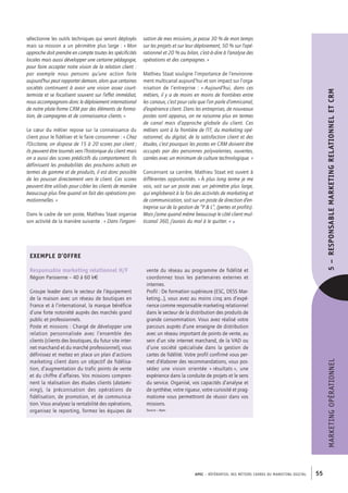 APEC – référentiel des métiers cadres DU MARKETING DIGITAL 55
MARKETINGOPÉRATIONNEL5– RESPONSABLEMARKETINGRELATIONNELETCRM
sation de mes missions, je passe 30 % de mon temps
sur les projets et sur leur déploiement, 50 % sur l’opé-
rationnel et 20 % au bilan, c’est-­à-­dire à l’analyse des
opérations et des campagnes. »
Mathieu Staat souligne l’importance de l’environne-
ment multicanal aujourd’hui et son impact sur l’orga-
nisation de l’entreprise : « Aujourd’hui, dans ces
métiers, il y a de moins en moins de frontières entre
les canaux, c’est pour cela que l’on parle d’omnicanal,
d’expérience client. Dans les entreprises, de nouveaux
postes sont apparus, on ne raisonne plus en termes
de canal mais d’approche globale du client. Ces
métiers sont à la frontière de l’IT, du marketing opé-
rationnel, du digital, de la satisfaction client et des
études, c’est pourquoi les postes en CRM doivent être
occupés par des personnes polyvalentes, ouvertes,
carrées avec un minimum de culture technologique. »
Concernant sa carrière, Mathieu Staat est ouvert à
différentes opportunités. « À plus long terme je me
vois, soit sur un poste avec un périmètre plus large,
qui engloberait à la fois des activités de marketing et
de communication, soit sur un poste de direction d’en-
treprise sur de la gestion de “P  L”, (pertes et profits).
Mais j’aime quand même beaucoup le côté client mul-
ticanal 360, j’aurais du mal à le quitter. » •
sélectionne les outils techniques qui seront déployés
mais sa mission a un périmètre plus large : « Mon
approche doit prendre en compte toutes les spécificités
locales mais aussi développer une certaine pédagogie,
pour faire accepter notre vision de la relation client :
par exemple nous pensons qu’une action faite
aujourd’hui peut rapporter demain, alors que certaines
sociétés continuent à avoir une vision assez court-­
termiste et se focalisent souvent sur l’effet immédiat,
nous accompagnons donc le déploiement international
de notre plate-­forme CRM par des éléments de forma-
tion, de campagnes et de connaissance clients. »
Le cœur du métier repose sur la connaissance du
client pour le fidéliser et le faire consommer : « Chez
l’Occitane, on dispose de 15 à 20 scores par client ;
ils peuvent être tournés vers l’historique du client mais
on a aussi des scores prédictifs du comportement. Ils
définissent les probabilités des prochains achats en
termes de gamme et de produits, il est donc possible
de les pousser directement vers le client. Ces scores
peuvent être utilisés pour cibler les clients de manière
beaucoup plus fine quand on fait des opérations pro-
motionnelles. »
Dans le cadre de son poste, Mathieu Staat organise
son activité de la manière suivante : « Dans l’organi-
Exemple d’offre
Responsable marketing relationnel H/F
Région Parisienne – 40 à 60 k€
Groupe leader dans le secteur de l’équipement
de la maison avec un réseau de boutiques en
France et à l’international, la marque bénéficie
d’une forte notoriété auprès des marchés grand
public et professionnels.
Poste et missions : Chargé de développer une
relation personnalisée avec l’ensemble des
clients (clients des boutiques, du futur site inter-
net marchand et du marché professionnel), vous
définissez et mettez en place un plan d’actions
marketing client dans un objectif de fidélisa-
tion, d’augmentation du trafic points de vente
et du chiffre d’affaires. Vos missions compren-
nent la réalisation des études clients (datami-
ning), la préconisation des opérations de
fidélisation, de promotion, et de communica-
tion. Vous analysez la rentabilité des opérations,
organisez le reporting, formez les équipes de
vente du réseau au programme de fidélité et
coordonnez tous les partenaires externes et
internes.
Profil : De formation supérieure (ESC, DESS Mar-
keting…), vous avez au moins cinq ans d’expé-
rience comme responsable marketing relationnel
dans le secteur de la distribution des produits de
grande consommation. Vous avez réalisé votre
parcours auprès d’une enseigne de distribution
avec un réseau important de points de vente, au
sein d’un site internet marchand, de la VAD ou
d’une société spécialisée dans la gestion de
cartes de fidélité. Votre profil confirmé vous per-
met d’élaborer des recommandations, vous pos-
sédez une vision orientée « résultats », une
expérience dans la conduite de projets et le sens
du service. Organisé, vos capacités d’analyse et
de synthèse, votre rigueur, votre curiosité et prag-
matisme vous permettront de réussir dans vos
missions.
Source : Apec
 