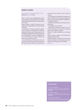 APEC – référentiel des métiers cadres DU MARKETING DIGITAL56
puis d’emails de contacts avant et après le
voyage).
– vous supervisez les traitements et études de la
base de données clients/prospects (segmenta-
tions, scoring, Charade, Estocade, maintenance).
Compétences requises :
– excellente connaissance des techniques de mar-
keting direct
– connaissance d’un outil CRM
– Profil études statistiques apprécié ; Bac +5
Ecole de Commerce ou 3ème cycle marketing
direct/VAD/analyse de données.
Minimum 5 années d’expérience en marketing
direct.
Très bon niveau en anglais, la connaissance de
l’allemand serait un plus.
Qualités appréciées : dynamisme et réactivité,
autonomie, rigueur, force de proposition, esprit
d’équipe, esprit d’analyse et vision ROIste.
Source : Apec
Exemple d’offre
Responsable marketing relationnel H/F
Marseille (13) – 35 à 45 k€
Dans le cadre de son développement rapide,
notre entreprise, croisiériste de luxe, recherche un
responsable marketing relationnel expérimenté(e)
H/F en CDI. ;
Poste et missions : numéro 2 du service, en coor-
dination avec l’équipe Web et le reste de l’équipe
marketing,
– vous prenez en charge les actions de prospec-
tion et de relance sur l’ensemble de nos marchés :
élaboration du plan annuel de prospection suivi
du budget, identification des fichiers négociation
avec les prestataires. Suivi des campagnes et de
leur communication en interne, tracking des
retours, suivi du ROI des actions.
– vous collaborez à la mise en place d’un pro-
gramme de marketing relationnel auprès de
nos clients (mise en place d’un welcome pack,
À LIRE AUSSI
 Les Fiches Fonctions
consultable sur www.apec.fr, rubrique « Observatoire
de l’emploi »
 Les Fiches Secteurs
consultable sur www.apec.fr, rubrique « Observatoire
de l’emploi »
 L’Annuaire des métiers
consultable sur www.apec.fr, rubrique « Ma carrière »
 