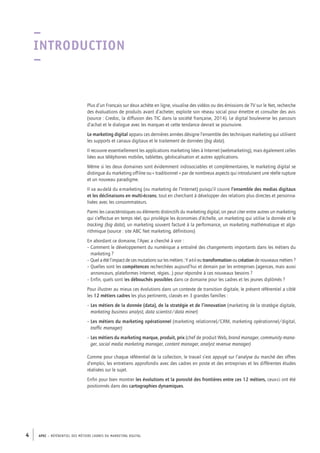 APEC – référentiel des métiers cadres DU MARKETING DIGITAL4
–
Introduction
–
Plus d’un Français sur deux achète en ligne, visualise des vidéos ou des émissions de TV sur le Net, recherche
des évaluations de produits avant d’acheter, exploite son réseau social pour émettre et consulter des avis
(source : Credoc, la diffusion des TIC dans la société française, 2014). Le digital bouleverse les parcours
d’achat et le dialogue avec les marques et cette tendance devrait se poursuivre.
Le marketing digital apparu ces dernières années désigne l’ensemble des techniques marketing qui utilisent
les supports et canaux digitaux et le traitement de données (big data).
Il recouvre essentiellement les applications marketing liées à Internet (webmarketing), mais également celles
liées aux téléphones mobiles, tablettes, géolocalisation et autres applications.
Même si les deux domaines sont évidemment indissociables et complémentaires, le marketing digital se
distingue du marketing off-line ou « traditionnel » par de nombreux aspects qui introduisent une réelle rupture
et un nouveau paradigme.
Il va au-­delà du e-­marketing (ou marketing de l’Internet) puisqu’il couvre l’ensemble des medias digitaux
et les déclinaisons en multi-­écrans, tout en cherchant à développer des relations plus directes et personna-
lisées avec les consommateurs.
Parmi les caractéristiques ou éléments distinctifs du marketing digital, on peut citer entre autres un marketing
qui s’effectue en temps réel, qui privilégie les économies d’échelle, un marketing qui utilise la donnée et le
tracking (big data), un marketing souvent facturé à la performance, un marketing mathématique et algo-
rithmique (source : site ABC Net marketing, définitions)
En abordant ce domaine, l’Apec a cherché à voir :
– Comment le développement du numérique a entraîné des changements importants dans les métiers du
marketing ?
– Quel a été l’impact de ces mutations sur les métiers : Y a-­t‑il eu transformation ou création de nouveaux métiers ?
– Quelles sont les compétences recherchées aujourd’hui et demain par les entreprises (agences, mais aussi
annonceurs, plateformes Internet, régies…) pour répondre à ces nouveaux besoins ?
– Enfin, quels sont les débouchés possibles dans ce domaine pour les cadres et les jeunes diplômés ?
Pour illustrer au mieux ces évolutions dans un contexte de transition digitale, le présent référentiel a ciblé
les 12 métiers cadres les plus pertinents, classés en 3 grandes familles :
– Les métiers de la donnée (data), de la stratégie et de l’innovation (marketing de la stratégie digitale,
marketing business analyst, data scientist/data miner)
– Les métiers du marketing opérationnel (marketing relationnel/CRM, marketing opérationnel/digital,
traffic manager)
– Les métiers du marketing marque, produit, prix (chef de produit Web, brand manager, community mana-
ger, social media marketing manager, content manager, analyst revenue manager)
Comme pour chaque référentiel de la collection, le travail s’est appuyé sur l’analyse du marché des offres
d’emploi, les entretiens approfondis avec des cadres en poste et des entreprises et les différentes études
réalisées sur le sujet.
Enfin pour bien montrer les évolutions et la porosité des frontières entre ces 12 métiers, ceux-­ci ont été
positionnés dans des cartographies dynamiques.
 