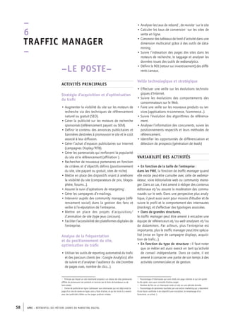 APEC – référentiel des métiers cadres DU MARKETING DIGITAL58
• Analyser les taux de rebond3
, de revisite4
sur le site
• Calculer les taux de conversion5
sur les sites de
vente en ligne.
• Concevoir des tableaux de bord d’activité dans une
dimension multicanal grâce à des outils de data-
mining.
• Suivre l’indexation des pages des sites dans les
moteurs de recherche, le taggage et analyser les
données issues des outils de webanalytics.
• Définir le ROI (retour sur investissement) des diffé-
rents canaux.
Veille technologique et stratégique
• Effectuer une veille sur les évolutions technolo-
giques d’Internet.
• Suivre les évolutions des comportements des
consommateurs sur le Web.
• Faire une veille sur les nouveaux produits ou ser-
vices (applications m-­commerce, f-­commerce…).
• Suivre l’évolution des algorithmes de référence-
ment.
• Analyser l’information des concurrents, suivre les
positionnements respectifs et leurs méthodes de
référencement.
• Identifier les opportunités de différenciation et
détection de prospects (génération de leads)
Variabilité des activités
• En fonction de la taille de l’entreprise :
dans les PME, la fonction de traffic manager quand
elle existe peut-­être cumulée avec celle de webmar-
keteur, voire éditorialiste web ou community mana-
ger. Dans ce cas, il est amené à rédiger des contenus
éditoriaux et/ou assurer la modération des commu-
nautés sur le web. Dans une perspective plus analy-
tique, il peut aussi avoir pour mission d’étudier et de
suivre le profil et le comportement des internautes
(tracking), et d’effectuer des typologies associées.
• Dans de grandes structures,
le traffic manager peut être amené à encadrer une
équipe de référenceurs et/ou web analysers et/ou
de dataminers. Par ailleurs, plus l’entreprise est
importante, plus le traffic manager peut être spécia-
lisé (mise en ligne de campagne displays, acquisi-
tion de trafic…).
• En fonction du type de structure : Il faut noter
que ce métier est aussi exercé en tant qu’activité
de conseil indépendante. Dans ce cadre, il est
amené à consacrer une partie de son temps à des
activités commerciales et de gestion.
3.  Pourcentage d'internautes qui sont visité une page internet et qui ont quitté
le site après, sans avoir consulté d’autres pages.
4.  Nombre de fois où un internaute visite un site sur une période donnée.
5.  Pourcentage de personnes touchées par une action marketing qui y répondent
d’une façon conforme à ses objectifs (une inscription, le remplissage d’un
formulaire, un achat…).
–LE POSTE–
Activités principales
Stratégie d’acquisition et d’optimisation
du trafic
• Augmenter la visibilité du site sur les moteurs de
recherche via des techniques de référencement
naturel ou gratuit (SEO).
• Gérer la publicité sur les moteurs de recherche
sponsorisés (référencement payant ou SEM).
• Définir le contenu des annonces publicitaires et
bannières destinées à promouvoir le site et le coût
associé à leur diffusion.
• Gérer l’achat d’espaces publicitaires sur Internet
(campagnes Display/RTB).
• Gérer les partenariats qui renforcent la popularité
du site et le référencement (affiliation1
).
• Rechercher de nouveaux partenaires en fonction
de critères et d’objectifs définis (positionnement
du site, site payant ou gratuit, sites de niche).
• Mettre en place des dispositifs visant à améliorer
la visibilité du site (comparateurs de prix, blogos-
phère, forums…).
• Assurer le suivi d’opérations de retargeting2
.
• Gérer les campagnes d’e-­mailings.
• Intervenir auprès des community managers (réfé-
rencement social) dans la gestion des fans et
veiller à l’e-­réputation de l’entreprise.
• Mettre en place des projets d’acquisition/
d’animation de site (type jeux concours).
• Faciliter l’accessibilité des plateformes digitales de
l’entreprise.
Analyse de la fréquentation
et du positionnement du site,
optimisation de trafic
• Utiliser les outils de reporting automatisé du trafic
et des parcours clients (ex : Google Analytics) afin
de suivre et d’analyser l’audience du site (nombre
de pages vues, nombre de clics…).
1.  Principe par lequel un site marchand propose à un réseau de sites partenaires
affiliés de promouvoir ses produits et services par le biais de bandeaux ou de
liens textes.
2.  Forme de publicité en ligne s’adressant aux internautes qui ont déjà visité la
page d’un site de vente en ligne, sans y faire d’achat, et qui les incite à y revenir
avec des publicités ciblées sur les pages produits visitées.
–
6
Traffic manager 
–
 