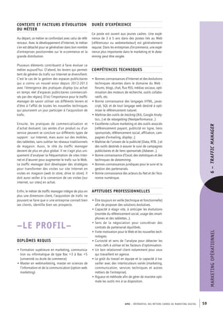 APEC – référentiel des métiers cadres DU MARKETING DIGITAL 59
MARKETINGOPÉRATIONNEL
Durée d’expérience
Ce poste est ouvert aux jeunes cadres. Une expé-
rience de 3 à 5 ans dans des postes liés au Web
(référenceur ou webmarketeur) est généralement
requise. Dans les entreprises d’e-­commerce, une expé-
rience plus importante dans le marketing et le data-
mining peut être exigée.
Compétences techniques
• Bonnes connaissances d’Internet et des évolutions
techniques récentes dans le domaine du Web :
forums, blogs, chat, flux RSS, médias sociaux, opti-
misation des moteurs de recherche, outils collabo-
ratifs, etc.
• Bonne connaissance des langages HTML, javas-
cript, SQL et de tout langage web destiné à opti-
miser le référencement naturel.
• Maîtrise des outils de tracking (Xiti, Google Analy-
tics…) et de retargetting (Nextperformance…)
• Excellente culture marketing et des outils associés
(référencement payant, publicité en ligne, liens
sponsorisés, référencement social, affiliation, cam-
pagnes d’e-­mailing, display…).
• Maîtrise de l’univers de la publicité (Data, RTB…) et
des outils destinés à assurer le suivi de campagnes
publicitaires et de liens sponsorisés (Adsever…).
• Bonne connaissance d’Excel, des statistiques et des
techniques de datamining.
• Bonnes connaissances juridiques pour le suivi et la
gestion des partenariats.
• Bonne connaissance des acteurs du Net et de l’éco-
nomie numérique.
Aptitudes professionnelles
• Être toujours en veille (technique et fonctionnelle)
afin de proposer des solutions évolutives.
• Capacité à réagir vite, à anticiper les évolutions
(montée du référencement social, usage des smart-
phones et des tablettes…).
• Sens de la négociation pour concrétiser des
contrats de partenariat équilibrés.
• Forte motivation pour le Web et les nouvelles tech-
nologies.
• Curiosité et sens de l’analyse pour détecter les
mots clefs à utiliser et les facteurs d’optimisation.
• Un bon relationnel client notamment pour ceux
qui travaillent en agence.
• Le goût du travail en équipe et la capacité à tra-
vailler avec des interlocuteurs variés (marketing,
communication, services techniques et autres
métiers de l’entreprise).
• Rigueur et méthode afin de gérer de manière opti-
male les outils mis à sa disposition.
Contexte et facteurs d’évolution
du métier
Au départ, ce métier se confondait avec celui de réfé-
renceur. Avec le développement d’Internet, le métier
s’en est détaché pour se généraliser dans bon nombre
d’entreprises positionnées sur le e-­commerce et la
grande distribution.
Plusieurs éléments contribuent à faire évoluer ce
métier aujourd’hui. D’abord, les leviers qui permet-
tent de générer du trafic sur Internet se diversifient.
C’est le cas de la gestion des espaces publicitaires
qui a connu un nouvel essor depuis 2012‑2013
avec l’émergence des pratiques display (ou achat
en temps réel d’espaces publicitaires commerciali-
sés par des régies). D’où l’importance pour le traffic
manager de savoir utiliser ces différents leviers et
d’être à l’affût de toutes les nouvelles techniques
qui pourraient un jour participer à l’acquisition de
trafic.
Ensuite, les pratiques de commercialisation et
d’achat évoluent. Les ventes d’un produit ou d’un
service peuvent se conclure sur différents types de
support : sur Internet, mais aussi sur des mobiles,
des tablettes, sans oublier les réseaux traditionnels
de magasin. Aussi, le rôle du traffic manager
devient de plus en plus global. Il ne s’agit plus uni-
quement d’analyser la fréquentation de sites Inter-
net et d’œuvrer pour augmenter le trafic sur le Web.
Le traffic manager doit développer des stratégies
pour transformer des visites sur site Internet en
visites en magasin (web to store, drive to store). Il
doit aussi veiller à la conversion de ces visites (sur
internet, sur sites) en achat.
Enfin, le métier de traffic manager intègre de plus en
plus une dimension client, l’acquisition de trafic ne
pouvant se faire que si une entreprise connaît bien
ses clients, identifie bien ses prospects.
–LE PROFIL–
Diplômes requis
• Formation supérieure en marketing, communica-
tion ou informatique de type Bac +3 à Bac +5
(université ou école de commerce)
• Master en webmarketing, master en sciences de
l’information et de la communication (option web-
marketing)
6– TRAFFICMANAGER
 