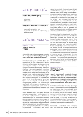 APEC – référentiel des métiers cadres DU MARKETING DIGITAL60
s’ajoute tout un volet de réflexion technique. « Il s’agit
de réfléchir à la mise en place de nouveaux projets, de
créer, avec l’aide de l’équipe chargée du développement,
de nouveaux emplacements publicitaires qui pourront
être vendus par la suite, par les commerciaux ». Une
autre activité caractéristique de son poste tient à l’ana-
lyse du trafic. « Dans mon métier, j’utilise différents
outils statistiques, pour analyser le trafic sur le site,
déterminer de manière prospective, ce que les commer-
ciaux sont en mesure de vendre comme espaces publi-
citaires, ou encore pour mesurer les retours faits sur la
publicité mise en ligne sur notre site. Nombre de clics
générés, taux de transformation et visibilité sont autant
d’indicateurs que l’on cherche à suivre, à évaluer ».
Pour assurer les différentes phases de son métier,
plusieurs aptitudes semblent indispensables à Dimitri
Camus. De la curiosité et de la créativité, pour être
innovant face à la concurrence et rester en alerte
quant aux évolutions technologiques du métier. Il
faut aussi de la rigueur pour ne pas se laisser piéger
par l’aspect mécanique de la mise en ligne publici-
taire, de la réactivité pour faire avancer tous les pro-
jets en temps voulu, et un sens relationnel aiguisé
pour travailler en bonne collaboration avec les clients
et les différents services internes à l’entreprise. Quant
aux compétences techniques à maîtriser pour devenir
et évoluer en tant que traffic manager, elles sont
relativement diversifiées et peuvent s’acquérir assez
rapidement. « En quelques mois, un jeune diplômé,
du moment qu’il est curieux et motivé, et qu’il reçoit
une courte formation dédiée, peut devenir opération-
nel sur ces points-­là. »
Charles Costa,
traffic manager,
Uncle Jeans
« Dans le métier de traffic manager, le challenge
est continu. Il faut être en alerte sur les nouvelles
technologies, savoir anticiper les évolutions à venir,
pour ajuster nos pratiques. Il faut aussi avoir un
très bon relationnel pour échanger avec des services
internes et des prestataires de plus en plus variés ».
Diplômé d’un master 2 en marketing et stratégie
obtenu à l’Institut d’administration des entreprises
de Poitiers, Charles Costa évolue depuis près de six
ans dans les métiers du web. C’est sur le tas et au
sein de structures et de secteurs différents (agence
digitale, immobilier, banque, voyagiste…), qu’il
acquiert une expérience dans ce domaine. « Au
milieu des années 2000, il y avait encore très peu de
formations dédiées aux métiers d’Internet. Les appren-
tissages se faisaient directement en entreprise, et
suivaient le développement de l’ère numérique ».
En mars 2013, Charles Costa intègre l’entreprise
Uncle Jeans comme traffic manager. Au sein de cette
–LA MOBILITÉ–
Postes précédents (P-­1)
• Référenceur
• Webmarketeur
Évolution professionnelle (P+1)
• Responsable du marketing web
• Responsable du département webmarketing au
sein d’une agence
–TÉMOIGNAGES–
Dimitri Camus,
traffic manager,
Viadeo
« Mon métier est un métier nouveau et en mutation.
On est toujours à la fois dans l’apprentissage et
dans la recherche de nouveautés techniques ».
Dimitri Camus est un jeune diplômé de 25 ans. « J’ai
commencé par une école d’ingénieurs à l’EfreiTech,
L’Académie du Numérique, où j’ai obtenu une licence
de chef de projet numérique à l’issue d’un stage en
alternance réalisé dans le domaine de la publicité,
chez Canal +. J’ai ensuite intégré le pôle universitaire
Léonard de Vinci, à La Défense, dans une école qui
s’appelle Institut Internet Multimédia (IMM). J’y ai
validé un master en alternance après avoir intégré
Rue du Commerce en tant que Traffic Manager ».
Deux mois après l’obtention de son diplôme, en sep-
tembre 2014, Dimitri Camus a été recruté par
Viadeo sur le même type de poste. Les formations
qu’il a suivies en alternance dans le domaine très
spécifique du traffic management l’ont d’autant plus
aidé à obtenir ce premier poste que les profils de
jeunes diplômés expérimentés dans ce domaine sont
plutôt rares.
Au sein de Viadeo, Dimitri Camus dépend de la régie
publicitaire de Viadeo. Mais il travaille également en
lien très étroit avec des commerciaux. « Mon travail est
principalement centré sur la gestion des campagnes
publicitaires. Les commerciaux vendent de la pub, et
mon métier à moi c’est de récupérer auprès des agences,
des clients, les différents éléments techniques à intégrer
sur le site Viadeo, à suivre la bonne diffusion des cam-
pagnes, et à proposer des optimisations pour améliorer
les performances ». Parallèlement à cette mission,
 
