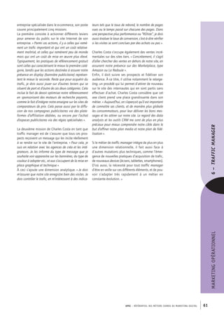 APEC – référentiel des métiers cadres DU MARKETING DIGITAL 61
MARKETINGOPÉRATIONNEL
teurs tels que le taux de rebond, le nombre de pages
vues ou le temps passé sur chacune des pages. Dans
une perspective plus performance ou “ROIste”, je dois
aussi évaluer le taux de conversion, c’est-­à-­dire vérifier
si les visites se sont conclues par des achats ou pas ».
Charles Costa s’occupe également des ventes incré-
mentales sur des sites tiers. « Concrètement, il s’agit
d’aller chercher des ventes en dehors de notre site, en
assurant notre présence sur des Marketplace, type
Amazon ou La Redoute ».
Enfin, il doit suivre ses prospects et fidéliser son
audience. À ce titre, il utilise notamment le retarge-
ting, un procédé qui lui permet d’attirer de nouveau
sur le site des internautes qui en sont partis sans
effectuer d’achat. Charles Costa considère que cet
axe client prend une place grandissante dans son
métier. « Aujourd’hui, on s’aperçoit qu’il est important
de connaître ses clients, et de manière plus globale
les consommateurs, pour leur délivrer les bons mes-
sages et les attirer sur notre site. Le regard des data
analysts et les outils CRM me sont de plus en plus
précieux pour mieux comprendre notre cible dans le
but d’affiner notre plan media et notre plan de fidé-
lisation ».
Si le métier de traffic manager intègre de plus en plus
une dimension relationnelle, il fait aussi face à
d’autres mutations plus techniques, comme l’émer-
gence de nouvelles pratiques d’acquisition de trafic,
de nouveaux devices (écrans, tablettes, smartphones).
D’où aussi, la nécessité pour tout traffic manager
d’être en veille sur ces différents éléments, et de pou-
voir s’adapter très rapidement à un métier en
constante évolution. •
entreprise spécialisée dans le e-­commerce, son poste
couvre principalement cinq missions
La première consiste à actionner différents leviers
pour amener du public sur le site Internet de son
entreprise. « Parmi ces actions, il y a celles qui ramè-
nent un trafic important et qui ont un coût relative-
ment maîtrisé, et celles qui ramènent peu de monde
mais qui ont un coût de mise en œuvre plus élevé.
Typiquement, les pratiques de référencement gratuit
sont celles qui caractérisent le mieux la première caté-
gorie, tandis que les actions destinées à assurer notre
présence en display (bannière publicitaire) représen-
tent le mieux la seconde. Reste que pour acquérir du
trafic, je dois aussi jouer sur d’autres leviers qui se
situent de part et d’autre de ces deux catégories. Cela
inclue le fait de devoir optimiser notre référencement
en sponsorisant des moteurs de recherche payants,
comme le fait d’intégrer notre enseigne sur les sites de
comparateurs de prix. Cela passe aussi par la diffu-
sion de nos campagnes publicitaires via des plate-
formes d’affiliation dédiées, ou encore par l’achat
d’espaces publicitaires via des régies spécialisées ».
La deuxième mission de Charles Costa en tant que
traffic manager est de s’assurer que tous ces pros-
pects reçoivent un message qui les incite réellement
à se rendre sur le site de l’entreprise. « Pour cela, je
suis en relation avec les agences de créa et les inté-
grateurs. Je les informe du type de message que je
souhaite voir apparaitre sur les bannières, du type de
couleur à adopter etc., et eux s’occupent de la mise en
place graphique et technique ».
À ceci s’ajoute une dimension analytique. « Je dois
m’assurer que notre site enregistre bien des visites. Je
dois contrôler le trafic, en m’intéressant à des indica-
6–
 
TRAFFICMANAGER
 