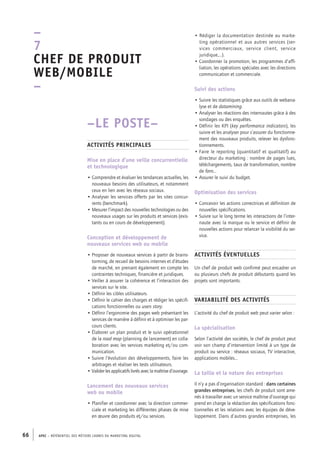 APEC – référentiel des métiers cadres DU MARKETING DIGITAL66
• Rédiger la documentation destinée au marke-
ting opérationnel et aux autres services (ser-
vices commerciaux, service client, service
juridique,…).
• Coordonner la promotion, les programmes d’affi-
liation, les opérations spéciales avec les directions
communication et commerciale.
Suivi des actions
• Suivre les statistiques grâce aux outils de webana-
lyse et de datamining.
• Analyser les réactions des internautes grâce à des
sondages ou des enquêtes.
• Définir les KPI (key performance indicators), les
suivre et les analyser pour s’assurer du fonctionne-
ment des nouveaux produits, relever les dysfonc-
tionnements.
• Faire le reporting (quantitatif et qualitatif) au
directeur du marketing : nombre de pages lues,
téléchargements, taux de transformation, nombre
de fans…
• Assurer le suivi du budget.
Optimisation des services
• Concevoir les actions correctrices et définition de
nouvelles spécifications.
• Suivre sur le long terme les interactions de l’inter-
naute avec la marque ou le service et définir de
nouvelles actions pour relancer la visibilité du ser-
vice.
Activités éventuelles
Un chef de produit web confirmé peut encadrer un
ou plusieurs chefs de produit débutants quand les
projets sont importants.
Variabilité des activités
L’activité du chef de produit web peut varier selon :
La spécialisation
Selon l’activité des sociétés, le chef de produit peut
voir son champ d’intervention limité à un type de
produit ou service : réseaux sociaux, TV interactive,
applications mobiles…
La taille et la nature des entreprises
Il n’y a pas d’organisation standard : dans certaines
grandes entreprises, les chefs de produit sont ame-
nés à travailler avec un service maîtrise d’ouvrage qui
prend en charge la rédaction des spécifications fonc-
tionnelles et les relations avec les équipes de déve-
loppement. Dans d’autres grandes entreprises, les
–LE POSTE–
Activités principales
Mise en place d’une veille concurrentielle
et technologique
• Comprendre et évaluer les tendances actuelles, les
nouveaux besoins des utilisateurs, et notamment
ceux en lien avec les réseaux sociaux.
• Analyser les services offerts par les sites concur-
rents (benchmark).
• Mesurer l’impact des nouvelles technologies ou des
nouveaux usages sur les produits et services (exis-
tants ou en cours de développement).
Conception et développement de
nouveaux services web ou mobile
• Proposer de nouveaux services à partir de brains-
torming, de recueil de besoins internes et d’études
de marché, en prenant également en compte les
contraintes techniques, financière et juridiques.
• Veiller à assurer la cohérence et l’interaction des
services sur le site.
• Définir les cibles utilisateurs.
• Définir le cahier des charges et rédiger les spécifi-
cations fonctionnelles ou users story.
• Définir l’ergonomie des pages web présentant les
services de manière à définir et à optimiser les par-
cours clients.
• Élaborer un plan produit et le suivi opérationnel
de la road map (planning de lancement) en colla-
boration avec les services marketing et/ou com-
munication.
• Suivre l’évolution des développements, faire les
arbitrages et réaliser les tests utilisateurs.
• Validerlesapplicatifslivrésaveclamaîtrised’ouvrage.
Lancement des nouveaux services
web ou mobile
• Planifier et coordonner avec la direction commer-
ciale et marketing les différentes phases de mise
en œuvre des produits et/ou services.
–
7
Chef de produit
web/mobile 
–
 