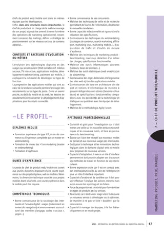 APEC – référentiel des métiers cadres DU MARKETING DIGITAL 67
MARKETINGPRODUIT,PRIX,MARQUE7– CHEFDEPRODUITWEB/MOBILE
• Bonne connaissance de ses concurrents.
• Maîtrise des techniques de veille et de recherche
permettant de fournir de l’information, de détecter
les nouvelles tendances.
• Bonne capacités rédactionnelles et rigueur dans la
rédaction des spécifications,
• Connaissance des techniques du webmarketing
(stratégies de contenus, search marketing, affilia-
tion, marketing viral, marketing mobile…), d’ac-
quisition de trafic et d’outils de mesure
d’audience.
• Maîtrise des techniques de marketing produit :
benchmarking, road map, rédaction d’un cahier
des charges, spécifications fonctionnelles.
• Maîtrise des outils informatiques courants
(tableurs, bases de données…).
• Maîtrise des outils statistiques (web analytics) et
de datamining.
• Connaissance des règles éditoriales et d’ergonomie
des sites web et/ou des applications mobiles.
• Connaissances de base en architecture de site
web et notions d’informatique de manière à
pouvoir rédiger des users stories (besoins utilisa-
teurs) et spécifications fonctionnelles compa-
tibles avec les possibilités de la technologie et
dialoguer au quotidien avec les équipes de déve-
loppement.
• Maîtrise de la méthodologie Agile/scrum.
Aptitudes professionnelles
• Curiosité et goût pour l’investigation car il doit
mener une veille sur les nouvelles tendances numé-
riques et les nouveaux outils, et faire en perma-
nence du benchmarking.
• Écoute car il doit être réceptif aux nouveaux modes
de pensée et aux nouveaux usages des internautes.
• Goût pour la technique et les innovations techno-
logiques dans le domaine digital web et mobile
pour proposer de nouveaux services.
• Capacité d’adaptation, il exerce un rôle d’interface
permanent et doit pouvoir adapter son discours et
ses méthodes de travail en fonction de ses interlo-
cuteurs.
• Bonne expression orale car il est en contact avec
des interlocuteurs variés au sein de l’entreprise et
joue un rôle d’interface important.
• Capacités d’analyse et de synthèse car il doit pou-
voir effectuer l’analyse des actions menées mais
aussi assurer les reportings et les bilans.
• Force de proposition et créativité pour faire évoluer
les types de produits et/ou services.
• Réactivité, car il doit savoir réagir vite s’il découvre
un nouveau service à développer ou à optimiser,
de manière à ne pas se faire « doubler » par la
concurrence.
• Capacité à manager des équipes, à la fois hiérar-
chiquement et en mode projet.
chefs de produit web/mobile sont dans les mêmes
équipes que les développeurs.
Enfin, dans des structures moins importantes, le
chef de produit est en charge de la maîtrise ouvrage
de son projet, et peut être amené à mener lui-­même
des opérations de marketing opérationnel, notam-
ment concevoir des mailings, définir la stratégie de
positionnement sur les réseaux sociaux, de contenu
éditorial…
Contexte et facteurs d’évolution
du métier
L’évolution des technologies digitales et des
usages qui en découlent (Web collaboratif, médias
sociaux, TV interactive, applications mobiles, déve-
loppement webmarketing, paiement par mobile…)
expliquent la nécessité de développer ce type de
fonction.
La progression des applications mobiles qui sont au
cœur de la tendance actuelle permet d’envisager des
recrutements sur ce type de poste. Dans un avenir
proche, au-­delà du mobile et du web, les besoins en
recrutement vont concerner le développement d’ap-
plications pour les objets connectés.
–LE PROFIL–
Diplômes requis
• Formation supérieure de type IEP, école de com-
merce ou d’ingénieurs complétée par un master en
webmarketing.
• Formation de niveau bac +5 en marketing (master
en webmarketing)
• Formation d’ingénieurs
Durée d’expérience
Le poste de chef de produit web/mobile est ouvert
aux jeunes diplômés disposant d’une courte expé-
rience sur des projets digitaux, web ou mobiles. Néan-
moins, la dimension technique associée aux projets
mobiles étant plus forte, une courte expérience dans
le mobile peut être requise.
Compétences techniques
• Bonne connaissance de la sociologie des inter-
nautes et l’univers digital : usages (notamment en
termes de navigation) et environnement sociocul-
turel des membres (langage, codes « sociaux »,
jargon…).
 