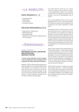 APEC – référentiel des métiers cadres DU MARKETING DIGITAL68
C’est cette dernière activité qui lui a permis
d’orienter son parcours dans la direction actuelle :
« J’ai pu appréhender les métiers de la conception
au delivery tels que l’ergonomie, le graphisme, l’UX
designer, ainsi que le développement web et
mobile. »
Fort de cette expérience, Romain Garnier rejoint
Bouy­gues Télécom en 2011, en tant que chef de pro-
duit mobile pour aujourd’hui être responsable de la
conception des sites web et applications mobiles
Client.
Selon Romain Garnier, le chef de produit « doit être
garant des besoins qu’on lui remonte et aussi de ce
qui va fonctionner. Ce qui implique sur un projet de
procéder au recueil des besoins exprimés dans l’en-
treprise, de les analyser et de les hiérarchiser. Ensuite
les chefs de produit doivent répondre aux besoins de
Bouygues Telecom en termes de fonctionnalités, de
parcours client et de maquette avant de passer dans
un cycle puis de mise en ligne qui a lieu tous les mois.
Il doit également suivre le produit et mesurer ses per-
formances. »
Romain Garnier souligne le rôle d’interface dévolu au
chef de produit mobile, « Un chef de produit mobile
a plusieurs interlocuteurs, il est à la fois en interface
avec des personnes du marketing mais aussi avec des
développeurs. Une fois qu’il a répondu fonctionnelle-
ment aux besoins du marketing il doit transmettre
clairement à d’autres équipes qui vont développer sur
le web. Ces équipes fonctionnent très différemment,
il faut donc constamment s’adapter aux interlocu-
teurs en fonction des situations. »
Romain Garnier insiste sur les enjeux qui se posent
aux entreprises aujourd’hui : « ll faut à la fois digita-
liser les clients pour une question de maîtrise des
coûts et d’amélioration des performances mais il faut
aussi digitaliser l’entreprise ce qui implique de chan-
ger nos manières de faire et de penser et “d’évangéli-
ser” ces évolutions. » •
–LA MOBILITÉ–
Postes précédents (P -­1)
• Chef de projet web
• Webmarketeur
• Chef de produit
• Consultant en agence
Évolution professionnelle (P+1)
• Responsable du marketing web
• Responsable produit
• Responsable digital
• Responsable du département webmarketing au
sein d’une agence
–TÉMOIGNAGE–
Romain Garnier,
Responsable du pôle conception
Web/Application,
Bouygues Telecom
« J’ai pour mission d’identifier, concevoir, améliorer
le site et les applications client de Bouygues Telecom
et répondre aux besoins marketing de l’opérateur. »
Diplômé en 2005 de l’École Nationale Supérieure en
Génie des Systèmes et de l’Innovation (ENSGSI), après
s’être spécialisé sur la conception de services inno-
vants, Romain Garnier est recruté au sein de Niji,
cabinet de conseil en nouvelles technologies. Il y reste
six ans et ses missions s’articulent autour de trois thé-
matiques : le conseil marketing en innovation, la rela-
tion client et la gestion de projet digital.
 