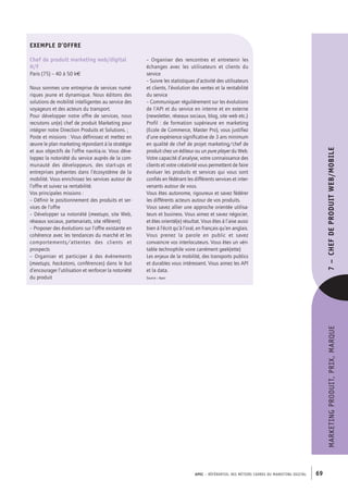 APEC – référentiel des métiers cadres DU MARKETING DIGITAL 69
MARKETINGPRODUIT,PRIX,MARQUE7– CHEFDEPRODUITWEB/MOBILE
–  Organiser des rencontres et entretenir les
échanges avec les utilisateurs et clients du
service
– Suivre les statistiques d’activité des utilisateurs
et clients, l’évolution des ventes et la rentabilité
du service
– Communiquer régulièrement sur les évolutions
de l’API et du service en interne et en externe
(newsletter, réseaux sociaux, blog, site web etc.)
Profil : de formation supérieure en marketing
(Ecole de Commerce, Master Pro), vous justifiez
d’une expérience significative de 3 ans minimum
en qualité de chef de projet marketing/chef de
produit chez un éditeur ou un pure player du Web.
Votre capacité d’analyse, votre connaissance des
clients et votre créativité vous permettent de faire
évoluer les produits et services qui vous sont
confiés en fédérant les différents services et inter-
venants autour de vous.
Vous êtes autonome, rigoureux et savez fédérer
les différents acteurs autour de vos produits.
Vous savez allier une approche orientée utilisa-
teurs et business. Vous aimez et savez négocier,
et êtes orienté(e) résultat. Vous êtes à l’aise aussi
bien à l’écrit qu’à l’oral, en français qu’en anglais.
Vous prenez la parole en public et savez
convaincre vos interlocuteurs. Vous êtes un véri-
table technophile voire carrément geek(ette)
Les enjeux de la mobilité, des transports publics
et durables vous intéressent. Vous aimez les API
et la data.
Source : Apec
Exemple d’offre
Chef de produit marketing web/digital
H/F
Paris (75) – 40 à 50 k€
Nous sommes une entreprise de services numé-
riques jeune et dynamique. Nous éditons des
solutions de mobilité intelligentes au service des
voyageurs et des acteurs du transport.
Pour développer notre offre de services, nous
recrutons un(e) chef de produit Marketing pour
intégrer notre Direction Produits et Solutions. ;
Poste et missions : Vous définissez et mettez en
œuvre le plan marketing répondant à la stratégie
et aux objectifs de l’offre navitia.io. Vous déve-
loppez la notoriété du service auprès de la com-
munauté des développeurs, des start-­ups et
entreprises présentes dans l’écosystème de la
mobilité. Vous enrichissez les services autour de
l’offre et suivez sa rentabilité.
Vos principales missions :
– Définir le positionnement des produits et ser-
vices de l’offre
– Développer sa notoriété (meetups, site Web,
réseaux sociaux, partenariats, site référent)
– Proposer des évolutions sur l’offre existante en
cohérence avec les tendances du marché et les
comportements/attentes des clients et
prospects
–  Organiser et participer à des événements
(meetups, hackatons, conférences) dans le but
d’encourager l’utilisation et renforcer la notoriété
du produit
 