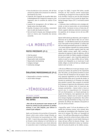 APEC – référentiel des métiers cadres DU MARKETING DIGITAL74
en ligne. Fin 2002, il rejoint TNS Sofres, société
d’études de 450 salariés comme responsable
e-­marketing, en charge de la mise en place du CRM
et du site Web. Il évolue au sein de cette entreprise
en occupant durant 8 ans le poste de digital mar-
keting manager. Depuis 2013, il est brand content
manager.
« J’interviens dans la définition de la stratégie édi-
toriale, sa mise en œuvre dans un environnement
BtoB et BtoC. J’orchestre la mise en forme des dif-
férents supports éditoriaux destinés à promouvoir
les expertises de la marque vis-­à-­vis de nos diffé-
rentes cibles. »
Sylvain Lefort estime que désormais, avec le digital, la
distinction de la cible BtoB et BtoC est une notion
dépassée : « la cible BtoB est avant tout une personne
à qui il faut parler en tant qu’individu. Le contenu doit
être tout autant personnalisé que pour la cible BtoC ».
« Les canaux digitaux s’ajoutent aux canaux existants
(print), mais les nouveaux supports (web fixe, web
mobile, médias sociaux, applis, SMS, e-­mailing…)
nécessitent de repenser le type de rédaction, afin de
donner envie d’aller lire l’étude complète et d’adapter
les visuels au support : ainsi, il peut être opportun de
mettre en avant un ou deux chiffres clés sur Twitter,
produire une infographie ou un visuel pour le web
mobile, rédiger un article de fond sur LinkedIn pour
inciter à venir sur le site… »
« Afin de se différencier en tant que marque, la pro-
duction de contenus de qualité est très importante
chez TNS Sofres, car elle permet de mettre en avant
le savoir-­faire de l’entreprise et de ses experts. Nous
nous appuyons également sur des manifestations
professionnelles telles que la Journée des études, la
Journée du marketing ou le Printemps des études
pour prendre la parole. Nous asseyons la notoriété
de la marque en organisant des évènements comme
le Podium de la relation client, le Grand prix des
marques automobiles ». Sylvain Lefort a lancé un
journal pour le cinquantenaire de l’entreprise
(50 ans d’anticipation) « en faisant participer les
experts de l’entreprise, mais également des clients
et partenaires, mettant ainsi en avant la capacité
de la marque d’agréger ses partenaires. Nous allons
mettre en ligne prochainement un blog, ce qui nous
permettra de diffuser des éléments d’actualité en
plus des articles de fond ».
« Aujourd’hui, après 7 à 8 ans de présence sur l’en-
semble des nouveaux canaux, nous sommes dans
une phase de consolidation afin d’optimiser la pré-
sence de la marque TNS Sofres sur l’ensemble de
ceux-­ci. Il ne suffit pas d’être présent sur les différents
supports, mais de les utiliser de façon ciblée au bon
moment Nous intégrons le social media listening en
temps réel pour affiner les mesures d’image : nous
devons désormais démontrer le retour sur investisse-
ment de la prise de parole sur les médias sociaux ;
• Force de décision et de conviction, afin de faire
avancer les projets et de convaincre en interne du
bien-­fondé de ses choix.
• Créativité, afin d’apporter de nouvelles idées dans
le développement de l’image de la marque ou, plus
largement, dans le contexte de création d’une
marque.
• Capacité de management, afin de fédérer son
équipe autour des projets gérés.
• Qualités d’analyse et de synthèse, notamment
dans le cadre des études de marché.
• Sens du travail en équipe, pour dialoguer positive-
ment en interne avec l’ensemble des services
concernés.
–LA MOBILITÉ–
Postes précédents (P-1)
• Chef de produit
• Assistant chef de marque
• Responsable trade marketing
• Responsable merchandising
• Category manager
• Community manager
Évolutions professionnelles (P+1)
• Responsable ou directeur marketing
• Social media manager
–TÉMOIGNAGE–
Sylvain Lefort,
brand content manager,
TNS Sofres
« Mon rôle est de promouvoir notre marque en dif-
fusant les contenus les plus pertinents au meilleur
moment, à une cible adaptée, pour délivrer le
conseil le plus adéquat. »
Après une formation de journaliste à Sciences-­Po,
Sylvain Lefort entre comme chargé d’études au
Service d’Information du Gouvernement en 1998.
En 2001, il rejoint deux pure players, Alapage.com
et Amazon comme rédacteur en chef éditorial, où
il met en place notamment une charte éditoriale
en association avec le marketing et les boutiques
 