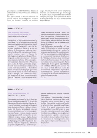 APEC – référentiel des métiers cadres DU MARKETING DIGITAL 75
MARKETINGPRODUIT,PRIX,MARQUE8–RESPONSABLEDE LA MARQUEENLIGNE/Brandmanager
usages. Il faut également de bonnes compétences
éditoriales tant rédactionnelles que dans l’usage
de la vidéo. « Il est indispensable de bien connaître
l’entreprise, ses usages et ses experts afin de choisir
les bons porte-­parole, c’est ce qui est passionnant
dans ce métier ». •
pour cela, nous avons bâti des tableaux de bord avec
différents KPI pour mesurer l’évolution et l’efficacité
par media. »
Pour Sylvain Lefort, sa fonction nécessite une
grande curiosité afin d’intégrer les nouveaux
outils, les nouveaux contenus, les nouveaux
EXEMPLE D’OFFRE
Chef de produit opérationnel/
International Brand manager H/F
Ile de France – 45 à 60 k€/an
Notre client, un des leaders mondiaux sur le
marché des Vins et Spiritueux, recrute un chef
de produit opérationnel/international brand
manager H/F  : Rattaché(e) à un chef de
groupe, vous êtes en charge de la mise en
place et du développement marketing Opéra-
tionnel sur 2 marchés internationaux. Vos prin-
cipales missions sont  : –  Assurer le
développement opérationnel du plan Marke-
ting sur 2 marchés internationaux. – Mettre en
place les outils marketing et les actions géné-
ratrices de trafic et de notoriété : 5 P, Business
plan, analyse du marché, analyse des compor-
tements des consommateurs, outils d’aide à la
vente, outils de promotion…  – Garantir la
bonne activation locale des projets globaux en
s’assurant du respect de l’image de la marque
et de sa stratégie. – Être l’interlocuteur princi-
pal des équipes RP et des partenaires médias
pour les 2 marchés. – Piloter les projets de lan-
cement et d’évolution de l’offre. – Suivre l’acti-
vité et la rentabilité des produits. – Assurer une
veille concurrentielle. – Communiquer sur la
marque via la gestion des contenus produits :
(Digital, Radio, Télévision, Mailing,…) et veiller
à rester en cohérence avec la stratégie média
globale du groupe.
Profil : De formation supérieure Bac +4/5 type
master/DESS marketing ou École de commerce,
vous justifiez d’un minimum de 3 années d’ex-
périence en qualité de chef de produit opération-
nel. Vous avez obligatoirement évolué(e) dans
un environnement international dans l’univers
du FMCG (Agroalimentaire, Luxe, Cosmétique,
Joaillerie, Horlogerie,…). Vous êtes reconnu(e)
pour votre charisme, votre sens aigu des affaires,
votre ténacité et votre grande capacité de tra-
vail. Créatif (ve) et flexible, votre ouverture d’es-
prit vous permet d’évoluer dans des
environnements complexes. Vous disposez d’une
excellente capacité à gérer des projets transver-
saux impliquant de multiples intervenants. L’an-
glais courant est impératif.
Source : Apec
EXEMPLE D’OFFRE
Brand marketing manager H/F
Paris (75) – 50 à 55 k€/an
Notre société recrute pour l’un de ses clients, un
Brand marketing manager (H/F). Au sein du
Département Marketing, vous êtes chargé(e) de :
– mener la stratégie marketing de la Marque et
de sa réputation en France ; – défendre et trans-
mettre à la direction la stratégie à mettre en
œuvre en collaborant avec les principaux parte-
naires en France ; – mettre en place des supports
médiatiques et créatifs pour accroître la noto-
riété de la marque ; – conduire et gérer, dans un
environnement global, le projet de réalisation de
multiples programmes à fort impact sur la répu-
tation et l’utilisation des produits ; – déterminer
et gérer le budget marketing ; – analyser les pro-
grammes marketing pour optimiser l’ensemble
des résultats
Profil recherché : Titulaire d’un Bac +5 spécia-
lisé en Marketing, vous disposez d’une expé-
rience de 4 ans au minimum dans un poste
similaire. Vous maîtrisez parfaitement l’anglais
et le français. Vous avez déjà travaillé dans
l’univers de la grande consommation. Vous
connaissez bien le marché français et savez
mener des projets transverses à grand budget.
Vous êtes reconnu(e) pour votre tempérament
rigoureux et votre capacité à convaincre vos
interlocuteurs. Vous aimez travailler en équipe
et avez un sens de l’écoute prononcé. Vous
faites également preuve d’enthousiasme et
d’implication.
Source : Apec
 