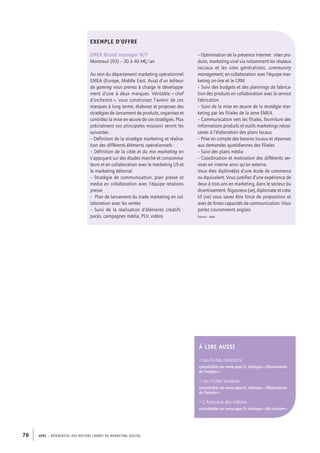 APEC – référentiel des métiers cadres DU MARKETING DIGITAL76
EXEMPLE D’OFFRE
EMEA Brand manager H/F
Montreuil (93) – 30 à 40 k€/an
Au sein du département marketing opérationnel
EMEA (Europe, Middle East, Asia) d’un éditeur
de gaming vous prenez à charge le développe-
ment d’une à deux marques. Véritable « chef
d’orchestre », vous construisez l’avenir de ces
marques à long terme, élaborez et proposez des
stratégies de lancement de produits, organisez et
contrôlez la mise en œuvre de ces stratégies. Plus
précisément vos principales missions seront les
suivantes :
– Définition de la stratégie marketing et réalisa-
tion des différents éléments opérationnels :
– Définition de la cible et du mix marketing en
s’appuyant sur des études marché et consomma-
teurs et en collaboration avec le marketing US et
le marketing éditorial
– Stratégie de communication, plan presse et
media en collaboration avec l’équipe relations
presse
– Plan de lancement du trade marketing en col-
laboration avec les ventes
– Suivi de la réalisation d’éléments créatifs :
packs, campagnes média, PLV, vidéos
– Optimisation de la présence Internet : sites pro-
duits, marketing viral via notamment les réseaux
sociaux et les sites généralistes, community
management, en collaboration avec l’équipe mar-
keting on-line et le CRM
– Suivi des budgets et des plannings de fabrica-
tion des produits en collaboration avec le service
fabrication
– Suivi de la mise en œuvre de la stratégie mar-
keting par les filiales de la zone EMEA
– Communication vers les filiales, fourniture des
informations produits et outils marketings néces-
saires à l’élaboration des plans locaux
– Prise en compte des besoins locaux et réponses
aux demandes quotidiennes des filiales
– Suivi des plans média
– Coordination et motivation des différents ser-
vices en interne ainsi qu’en externe.
Vous êtes diplômé(e) d’une école de commerce
ou équivalent. Vous justifiez d’une expérience de
deux à trois ans en marketing, dans le secteur du
divertissement. Rigoureux (se), diplomate et créa-
tif (ve) vous savez être force de proposition et
avez de fortes capacités de communication. Vous
parlez couramment anglais.
Source : Apec
À lire AUSSI
 Les Fiches Fonctions
consultable sur www.apec.fr, rubrique « Observatoire
de l’emploi »
 Les Fiches Secteurs
consultable sur www.apec.fr, rubrique « Observatoire
de l’emploi »
 L’Annuaire des métiers
consultable sur www.apec.fr, rubrique « Ma carrière »
 