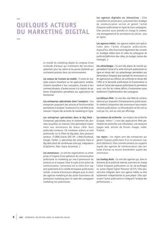 APEC – référentiel des métiers cadres DU MARKETING DIGITAL6
–
Quelques acteurs
du marketing digital
–
Le monde du marketing digital se compose d’une
multitude d’acteurs qui constituent des recruteurs
potentiels pour les cadres et les jeunes diplômés qui
souhaitent postuler dans cet environnement.
Les acteurs de l’univers du mobile : Il existe de mul-
tiples acteurs travaillant sur les applications mobiles.
Certains travaillent à leur conception, d’autres à leur
commercialisation, d’autres encore à la création de sys-
tèmes d’exploitation permettant aux applications de
fonctionner.
Les entreprises spécialisées dans l’analytics : Ces
entreprises proposent des services et fonctionnalités
permettant d’analyser l’audience d’un site Web et de
mesurer l’impact des activités de marketing en ligne.
Les entreprises spécialisées dans le Big Data :
Entreprises spécialisées dans le traitement des don-
nées recueillies sur Internet. Elles permettent notam-
ment aux annonceurs de mieux cibler leurs
publicités/contenus. De nombreux acteurs se sont
positionnés sur la filière du Big data, dans plusieurs
secteurs : IT (IBM, Oracle, SAP, HP…), Web (Facebook,
Google, Twitter…), spécialistes des solutions Data et
Big data (dont de nombreuses start-­up), intégrateurs
(CapGemini, Atos, Sopra, Accenture…)
Les annonceurs : ce sont les organisations ou entre-
prises à l’origine d’une opération de communication
publicitaire ou marketing qui vise à promouvoir les
produits ou la marque. Dans le cadre d’une action de
communication, l’annonceur est le client d’un sup-
port publicitaire et lui achète les espaces publicitaires
utilisés. Le terme d’annonceur désigne aussi le client
des agences marketing et des autres fournisseurs de
prestations marketing dans le cadre des campagnes
marketing non publicitaires.
Les agences digitales  ou interactives  : Elles
conseillent les annonceurs, conçoivent leur stratégie
de communication on-line et gèrent l’achat
­d’espaces publicitaires en ligne de leurs campagnes.
Elles peuvent aussi prendre en charge le commu-
nity management et les animations du site (ex : jeux
en ligne).
Les agences média : Les agences média sont spécia-
lisées dans l’achat d’espaces publicitaires.
Aujourd’hui, elles fournissent également des conseils
en stratégie média dans le cadre de campagnes de
publicité (définition des cibles, du budget, nature des
messages…).
Les ad-­exchanges : Ce sont des places de marché qui
permettent l’achat et la vente d’encarts publicitaires en
ligne en temps réel. Les ad-­exchanges permettent aux
demandeurs d’espaces (par exemple les annonceurs ou
les agences) et aux offreurs, de confronter en temps réel
l’offre et la demande publicitaires et d’automatiser la
vente et l’achat des espaces publicitaires.Ils permettent
aussi, une fois les critères définis, d’automatiser quasi
totalement l’implémentation des campagnes.
Les éditeurs Web : Ce sont des sites Web de contenu
éditorial qui disposent d’emplacements publicitaires.
Ils mettent à disposition des annonceurs leurs empla-
cements publicitaires. La rémunération se fait soit au
coût par clic, soit au coût par affichage.
Les moteurs de recherche : Les moteurs de recherche
(Google, Yahoo !…) sont des applications Web per-
mettant de rechercher une information, une ressource
(pages web, articles de forums images, vidéo,
fichiers).
Les régies : Les régies sont des entreprises qui
gèrent l’espace publicitaire d’un ou plusieurs sup-
ports (éditeurs). Elles commercialisent ces supports
auprès des agences de communication, des cen-
trales d’achat ou encore directement auprès des
annonceurs.
Les trading desks : Ce sont des agences qui, dans le
domaine de la publicité Internet, prennent en charge
l’achat d’espaces publicitaires sur les ad exchanges
ou autres Digital Signal Processor (D.S.P). Elles peu-
vent être intégrées dans une agence média ou être
totalement indépendantes et pure player. Elles opti-
misent l’achat publicitaire en intégrant l’analyse des
performances. •
 