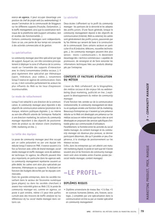 APEC – référentiel des métiers cadres DU MARKETING DIGITAL 79
MARKETINGPRODUIT,PRIX,MARQUE9–CommunityManager
La séniorité
Deux écoles s’affrontent sur le profil du community
manager : les partisans de la séniorité et les adeptes
des profils juniors. D’une façon générale, lorsque le
community management répond à des objectifs de
communication (Internet, Web ou externe), les cadres
sont généralement des profils juniors, passionnés par
le/les thèmes qui servent de base à la construction
de la communauté. Dans certains secteurs en parti-
culier B to B (industrie, télécoms, nouvelles technolo-
gies…), les community managers peuvent être plus
seniors : moins « communicants », ils deviennent
davantage des « technico commerciaux » capables de
promouvoir, de renseigner et de faire remonter les
informations techniques liées aux produits dévelop-
pés par l’entreprise.
Contexte et facteurs d’évolution
du métier
L’essor du Web collaboratif, de la blogosphère,
des médias sociaux et des enjeux liés au webmar-
keting (buzz marketing, publicité on line…) expli-
quent le développement du métier de community
manager.
D’une fonction très centrée sur de la communication
institutionnelle, le community management est deve-
nu en quelques années une fonction clef du marketing.
Beaucoup d’entreprises qui n’avaient qu’une présence
réduite sur le Web ont développé une présence sur les
médias sociaux en même temps que leurs sites se sont
développés en proposant des services spécifiques d’en-
traide grâce aux communautés d’utilisateurs.
Parallèlement, la frontière entre les activités du social
media manager, du content manager et du commu-
nity manager est devenue plus poreuse, ce dernier
participant désormais, dès qu’il possède un peu d’ex-
périence, à la stratégie de positionnement sur les
réseaux sociaux.
Enfin, dans les entreprises qui ont atteint une matu-
rité marketing digital, le poste en tant que tel n’existe
souvent plus et les fonctions de community manage-
ment sont alors éclatées entre d’autres postes (ex :
social media manager, content manager)
–LE PROFIL–
Diplômes requis
• Diplôme universitaire de niveau Bac +3 à Bac +5
en sciences humaines (lettres, arts, histoire, socio-
logie…) complétés par une spécialisation dans la
communication on-­line ou par un master spécialisé
en community management
exerce en agence, il peut occuper davantage une
position de chef de projet web (ou webmarketing). Il
assure l’animation de la communauté de bloggeurs
sur les différents supports (Youtube, Dailymotion…),
le traffic management, ainsi que la coordination tech-
nique de la plateforme web (support utilisateur, test
et recettes des fonctionnalités…).
Certains community managers sont indépendants.
Dans ce cas, une partie de leur temps est consacrée
à des activités commerciales et de gestion.
La spécialisation
Le community manager peut être spécialisé par type
de support. Auquel cas, son rôle consistera principa-
lement à déployer la zone d’influence de la commu-
nauté sur l’ensemble des supports d’interaction
avec le client/consommateur (média sociaux…). Il
peut également être spécialisé par thématique
(sport, littérature, jeux vidéos…), notamment
lorsqu’il exerce en agence de communication. Dans
ce cas, il doit connaître parfaitement les acteurs les
plus influents du Web ou les lieux d’expression
incontournables.
Le mode de rattachement
Lorsqu’il est rattaché à une direction de la communi-
cation, le community manager peut répondre à des
objectifs de communication externe (promotion de la
marque, relations publiques digitales…), ou interne
au sein des effectifs salariés de l’entreprise. Rattaché
à une direction marketing, les actions du community
manager répondent à des objectifs de positionne-
ment de produit ou de relation client (marketing
CRM, marketing on-­line…).
La taille des équipes
Le poste de community manager peut être occupé
par un cadre polyvalent ou par une équipe très
réduite lorsqu’il exerce en PME. Il exerce souvent à la
fois sa fonction avec celles de brand manager, social
media manager et traffic manager, voire de webmas-
ter technique. En agence, les effectifs peuvent être
plus importants, en particulier dans les agences web.
Le community management représente souvent un
pôle dédié, les cadres sont alors plus spécialisés par
domaines, thématiques ou supports. Ils évoluent en
fonction des budgets décrochés par les équipes com-
merciales.
Dans les grandes entreprises, dans les sociétés tra-
vaillant dans le secteur de l’économie numérique
(pure players) ou dans les sociétés cherchant à
asseoir leur notoriété grâce au Web 2.0, le poste de
community manager est, comme en agence, un
poste à part entière, même s’il peut être parfois
cumulé avec des missions de traffic analyser et/ou
référenceur et/ou social media manager dans cer-
tains cas.
 