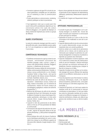 APEC – référentiel des métiers cadres DU MARKETING DIGITAL80
• Formation supérieure de type IEP ou école de com-
merce généraliste, complétée par une spécialisa-
tion en marketing ou dans la communication
on-­line
• Écoles spécialisées en communication, marketing,
relations publiques ou dans le journalisme.
Il faut également noter que ce poste peut être
ouvert à des profils autodidactes, légitimes par leur
connaissance précise d’un sujet, des acteurs
influents (bloggeurs…) et capables de déployer un
réseau relationnel important pour animer un groupe
de réflexion.
Durée d’expérience
Le poste de community manager peut être ouvert à
des profils très variés : jeunes diplômés, jeunes cadres
de 2 à 5 ans d’expérience ou cadres confirmés de
5 ans et plus.
Compétences techniques
• Excellente connaissance du sujet qui anime la com-
munauté  : environnement socioculturel des
membres (langage, codes « sociaux », jargon…),
acteurs clefs (personnalités influentes, bloggeurs
reconnus…), plateformes de discussion…
• Maîtrise des nouveaux médias de communication :
médias communautaires (Dailymotion, Youtube…),
réseaux sociaux professionnels ou non (Viadeo,
Facebook, Twitter…), blogs, forums… ainsi que les
outils de gestion des réseaux sociaux (Hootsuite,
CoTweet, TweetDeck, Seesmic, etc.).
• Maîtrise des outils de veille et de mesure de l’e-­
réputation : (métamoteurs sociaux, moteurs de
blogs, moteurs d’actualités, suivi et recherche de
commentaires, moteurs de forums moteurs de
microblogging, agrégateurs, moteurs de recherche
de personnes…).
• Maîtrise des techniques de veille et de recherche
permettant de fournir de l’information, de susciter
le débat et d’analyser les retours (techniques d’en-
quêtes qualitatives, sémiotiques…) et des outils
associés (Alerti, Google Alertes/Reader, Pic-
kanews, Twitter, etc.).
• Capacité à créer des partenariats et des évène-
ments on-­line (ou off line) permettant de fédérer
la communauté.
• Connaissance des logiciels de production de conte-
nu web : logiciel de retouches photos et de gra-
phisme (Photoshop…), CMS (content management
system)…
• Bonne pratique des outils de mesure d’audience
ou de statistiques permettant de suivre la noto-
riété d’une marque sur les différents supports de
discussion (Xiti, Adwords, Google Analytics, Omni-
ture…).
• Bonne culture générale des leviers de recrutement
d’internautes et plus largement de webmarketing
(affiliation, partenariats, référencement naturel et
payant…).
• La maîtrise de l’anglais est fréquemment deman-
dée.
Aptitudes professionnelles
• Curiosité et goût pour l’investigation car le com-
munity manager a un double rôle : trouver des
sujets innovants pour dynamiser la communauté
et faire participer les membres.
• Diplomatie et écoute car il joue un rôle à la fois
d’animateur et de modérateur au sein de la com-
munauté.
• Capacité rédactionnelle et sens de communication
car la partie rédactionnelle occupe une place
importante dans son activité quotidienne.
• Goût du contact car ce cadre est en permanence
sollicité, soit en interne, soit en externe par les
internautes pour expliquer la pertinence du com-
munity management, la marque (ou le produit) ou
répondre aux questions des internautes.
• Capacité d’adaptation et bonne expression orale
car ce cadre est en contact avec des interlocuteurs
variés au sein de l’entreprise : direction technique
pour participer aux évolutions techniques de la
plateforme, direction marketing pour analyser le
buzz de la marque sur le Web…
• Capacités d’analyse et de synthèse car le commu-
nity manager doit pouvoir effectuer des reporting
auprès de ses différents interlocuteurs au sein de
l’entreprise.
• Force de proposition pour faire évoluer le contenu
(rubriques, thématiques, visuels…), les objectifs
(mesure d’audience, publicité on-­line…) et la plate-
forme technique en elle-­même (ergonomie, fonc-
tionnalités…).
• Créativité et réactivité, car il doit savoir repérer les
membres actifs de la communauté et valoriser
contributeurs et prescripteurs. En tant que média-
teur entre les internautes membres de la commu-
nauté et les différents managers de l’entreprise, il
relaie les contributions, critiques, avis, idées et sug-
gestions des membres et joue un rôle de modéra-
teur.
–LA MOBILITÉ–
Postes précédents (P-1)
• Rédacteur web
• Chef de projet web
• Chargé d’études médias
 