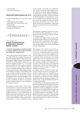 APEC – référentiel des métiers cadres DU MARKETING DIGITAL 81
MARKETINGPRODUIT,PRIX,MARQUE
courtes intitulées “59 secondes pour comprendre”,
sans vocation commerciale, pour expliquer les pro-
duits financiers de manière simple et pédagogique.
J’ai également pu créer des opérations événemen-
tielles permettant de montrer la volonté de Banque
Accord d’accompagner ses clients dans tous ses pro-
jets. Par exemple, une des animations était de pro-
poser aux fans de présenter leur projet en l’illustrant
par un texte, de la photo ou de la vidéo. Ceux-­ci
devaient amener leurs communautés à soutenir leur
projet, en vue d’obtenir le financement de la Banque
Accord. »
Rémi Degoutin a également organisé le lancement
d’une chaîne YouTube, permettant aux clients et
prospects de retrouver toutes les vidéos de la banque
sur un espace unique.
« Le contenu sur les médias sociaux est créé en fonc-
tion des temps forts de Banque Accord, des enseignes
partenaires, et de la saisonnalité. Le rôle du commu-
nity manager est de gérer ce contenu, de rédiger et
créer des visuels vidéos et d’en suivre les performances
à des fins d’engagement. »
Rémi Degoutin vient d’évoluer vers une fonction
plus proche du social media management, passant
d’une vision très opérationnelle d’animation des
communautés, à une vision plus stratégique de la
place de la Banque Accord sur les médias sociaux.
« Aujourd’hui mener une politique Social Media
implique d’avoir une vision transverse qui inclut le
BtoB, le BtoC, la marque employeur et l’interne. Il
faut aussi savoir se reposer sur les expertises de cha-
cun pour la création de contenu et la gestion des
communautés. Le rôle du social média manager est
d’orchestrer la présence sociale de la marque et de
l’optimiser au quotidien. »
Par exemple, une des évolutions du métier peut
consister à permettre au service client de gérer direc-
tement la relation client sur Facebook, dans la
mesure où cette entité est la plus experte à apporter
une réponse et une solution aux clients. « Mon rôle
sera donc de former mes collègues à la réponse sur les
médias sociaux, au type de traitement nécessaire et
à l’impératif de réactivité. »
« Le social media manager doit savoir travailler d’une
façon très transverse au sein de l’entreprise de manière
à disposer de l’ensemble des informations. Il doit éga-
lement bien connaître les plateformes et les commu-
nautés, et avoir une véritable affinité avec celles-­ci en
les pratiquant à titre personnel par exemple… bien
que l’usage personnel soit très différent. Il lui faut
également aimer faire de la veille, surveiller les blogs
les plus importants qui donnent des informations per-
tinentes sur l’e-­réputation, les réseaux sociaux et les
évolutions du Web. » •
• Chef de produit
• Chargé de communication
Évolutions professionnelles (P+1)
• Content manager (gestionnaire de contenus édito-
riaux)
• Social media manager/strategist
• Responsable de la communication on-­line
• Brand manager
• Channel manager (portail Internet)
• Responsable de projet web
–TÉMOIGNAGE–
Rémi Degoutin,
Chargé d’animation web
et Community Manager,
Banque Accord
« J’anime des communautés sur Facebook, je choisis
les contenus diffusés et mets en œuvre la stratégie
Social Média de la Banque Accord. »
Après un parcours d’études réalisé totalement en alter-
nance (BTS à l’ISEG et en magasin à Auchan et une
licence de marketing obtenue à l’ISEG Lille en 2011),
Rémi Degoutin intègre la Banque Accord (organisme
de crédit d’environ 850 salariés en France) où il avait
réalisé son alternance pendant un an. Il est chargé
d’animer et fédérer les communautés sur le Web et
créer les contenus qui y seront diffusés. Il intègre un
service de 3 chargés d’animation Web, managés par
un responsable d’animation Web et médias sociaux.
« Mon expérience en magasin a été profitable quand
j’ai pris ce poste de community manager. C’est une
fonction où nous avons des contacts avec les clients.
Une expérience terrain est donc très bénéfique. Le but
de l’animation Web est de relayer les offres produit,
de créer et d’optimiser des parcours sur le web de
manière à optimiser l’expérience client et développer
les conversions sur le site. »
Rémi Degoutin a animé durant 3 ans la commu-
nauté Facebook de la banque Accord, visant à fédé-
rer les clients et les prospects autour de la marque.
« Banque Accord est connue surtout par le biais des
enseignes partenaires, un de nos objectifs était de
renforcer notre image de marque pour créer de l’im-
plication chez de nos clients autour de nos valeurs.
J’ai ainsi proposé différents contenus pour animer la
communauté. J’ai créé par exemple des vidéos
9–CommunityManager
 