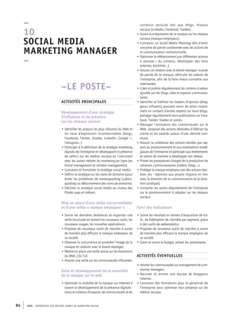 APEC – référentiel des métiers cadres DU MARKETING DIGITAL84
contenus associés tels que blogs, réseaux
sociaux (LinkedIn, Facebook, Twitter)…
• Suivre la e-­réputation de la marque sur les réseaux
sociaux (marque employeur).
• Concevoir un Social Media Planning afin d’avoir
une prise de parole coordonnée avec les actions de
la communication institutionnelle.
• Optimiser le référencement par différentes actions
(« pousser » du contenu, développer des liens
externes, backlinks…).
• Assurer, en relation avec le brand manager, la prise
de parole de la marque, véhiculer les valeurs de
l’entreprise, afin de la faire mieux connaître aux
internautes.
• Créer et publier régulièrement du contenu à valeur
ajoutée sur les blogs, sites et espaces communau-
taires.
• Identifier et fidéliser les leaders d’opinion (blog-
geurs influents) pouvant servir de relais notam-
ment en invitant d’autres experts sur leurs blogs,
partager régulièrement leurs publications sur Face-
book, Twitter, Viadeo et autres.
• Manager l’animation des communautés sur le
Web : proposer des actions destinées à fidéliser les
clients et les salariés autour d’une identité com-
mune.
• Assurer la cohérence des actions menées par rap-
port au positionnement et aux orientations straté-
giques de l’entreprise et participer aux événements
et salons de manière à développer son réseau.
• Piloter les prestataires chargés de la production de
solutions communautaires (vidéos, blogs,…).
• Protéger la marque employeur par des actions réac-
tives (ex : réponses aux propos litigieux en lien
avec la direction de la communication et la direc-
tion juridique).
• Conseiller les autres départements de l’entreprise
sur le positionnement à adopter sur les réseaux
sociaux
Suivi des indicateurs
• Suivre les résultats en termes d’acquisition de tra-
fic, de fidélisation de clientèle par segment, grâce
à des outils de webanalytics.
• Proposer de nouveaux outils de manière à suivre
de manière plus efficace la marque employeur de
sa société.
• Gérer et suivre le budget, piloter les prestataires.
Activités éventuelles
• Animer les communautés ou management de com-
munity managers.
• Recruter et animer une équipe de bloggeurs
internes.
• Concevoir des formations pour le personnel de
l’entreprise pour optimiser leur présence sur les
médias sociaux.
–LE POSTE–
Activités principales
Développement d’une stratégie
d’influence et de présence
sur les réseaux sociaux
• Identifier les acteurs les plus influents du Web et
les lieux d’expression incontournables (blogs,
Facebook, Twitter, Viadeo, LinkedIn, Google +,
Instagram…)
• Participer à la définition de la stratégie marketing
digitale de l’entreprise en développant la présence
de celle-­ci sur les médias sociaux en l’articulant
avec les autres métiers du marketing en ligne (ex
brand management et content management).
• Concevoir et formaliser la stratégie social media.
• Définir la stratégie sur les noms de domaine (pour
éviter les problèmes de namesquatting (cybers-
quatting ou détournement des noms de domaine).
• Décliner la stratégie social media au niveau des
filiales pays et métiers.
Mise en place d’une veille concurrentielle
et d’une veille « marque employeur »
• Suivre les dernières tendances et organiser une
veille structurée en testant les nouveaux outils, les
nouveaux usages, les nouvelles applications.
• Proposer de nouveaux outils de manière à suivre
de manière plus efficace la marque employeur de
sa société.
• Observer la concurrence et surveiller l’image de la
marque en relation avec le brand manager.
• Mettre en place une veille active sur les évolutions
du Web 2.0/3.0.
• Assurer une veille sur les communautés influentes.
Suivi et développement de la notoriété
de la marque sur le web
• Optimiser la visibilité de la marque sur Internet à
travers le développement de la présence digitale :
choix et création d’espaces, de communautés et de
–
10
Social media
marketing manager 
–
 