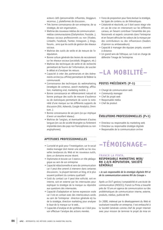 APEC – référentiel des métiers cadres DU MARKETING DIGITAL86
• Force de proposition pour faire évoluer la stratégie,
les types de contenu ou de thématiques.
• Créativité et réactivité, car il doit savoir réagir vite
en cas de crise en intervenant sur les différents
canaux, en faisant contribuer l’ensemble des pro-
fessionnels et experts concernés dans l’entreprise
et en faisant véhiculer les valeurs de la marque par
des contributeurs ou des influenceurs (leaders
d’opinion ou ambassadeurs).
• Capacité à manager des équipes projets, souvent
à distance.
• Un grand sens de l’éthique, car il est en charge de
défendre l’image de l’entreprise.
–LA MOBILITÉ–
Postes précédents (P-1)
• Chargé de communication web
• Community manager
• Chef de projet web
• Responsable média
• Chef de produit
Évolutions professionnelles (P+1)
• Directeur ou responsable du marketing web
• Directeur ou responsable stratégie digitale
• Responsable de la communication on-­line
–TÉMOIGNAGE–
Franck La Pinta,
responsable marketing web/
RH 2.0/e-­réputation, Société
Générale
« Je suis responsable de la stratégie digitale RH et
de la communication externe RH du Groupe ».
Après un DUT gestion/comptabilité et une école de
communication (INSEEC), Franck La Pinta a travaillé
près de 10 ans en agence de communication sur des
problématiques de communication interne, externe,
produits, médias, publicité RH.
En 2000, intéressé par le développement du Web et
souhaitant travailler en entreprise, il est embauché à
la Société Générale comme chef de projet Internet
avec pour mission de terminer le projet de mise en
acteurs clefs (personnalités influentes, bloggeurs
reconnus…), plateformes de discussion…
• Très bonne connaissance de son entreprise, de sa
stratégie, de son organisation…
• Maîtrise des nouveaux médias de communication :
médias communautaires (Dailymotion, Youtube…),
réseaux sociaux professionnels ou non (Viadeo,
LinkedIn, Facebook, Twitter, Instagram…), blogs,
forums… ainsi que les outils de gestion des réseaux
sociaux.
• Maîtrise des outils de veille et de mesure de l’e-­
réputation.
• Bonne culture générale des leviers de recrutement
sur les réseaux sociaux (socialads, bloggeurs, etc.)
• Maîtrise des techniques de veille et de recherche
permettant de fournir de l’information, de susciter
le débat et d’analyser les retours.
• Capacité à créer des partenariats et des évène-
ments on-­line (ou off-line) permettant de fédérer la
communauté.
• Connaissance des techniques du webmarketing
(stratégies de contenus, search marketing, affilia-
tion, marketing viral, marketing mobile…).
• Bonne connaissance en référencement naturel et
bonne pratique des outils de mesure d’audience
ou de statistiques permettant de suivre la noto-
riété d’une marque sur les différents supports de
discussion (Xiti, Adwords, Google Analytics, Omni-
ture…).
• Bonne connaissance de ses pairs (ce qui implique
d’avoir un excellent réseau).
• Maîtrise de l’anglais, et éventuellement d’autres
langues (en cas de société étrangère ou fortement
implantée dans des pays non francophones ou non
anglophones).
Aptitudes professionnelles
• Curiosité et goût pour l’investigation, car le social
media manager doit mener une veille sur les nou-
velles tendances du Web et les nouveaux outils,
dans un domaine encore récent.
• Diplomatie et écoute car il exerce un rôle pédago-
gique au sein de son entreprise
• Capacité rédactionnelle et sens de communication
car il peut être amené à intervenir dans certaines
discussions ; la plupart tiennent un blog, et le plus
souvent publient du contenu qualitatif.
• Goût du contact car il peut être sollicité, soit en
interne, soit en externe par les internautes pour
expliquer la stratégie de la marque ou répondre
aux questions des internautes.
• Capacité d’adaptation et bonne expression orale
car il est en contact avec des interlocuteurs variés
au sein de l’entreprise : direction générale et/ou
de la stratégie, direction marketing pour analyser
le buzz de la marque sur le web…
• Capacités d’analyse et de synthèse car il doit pou-
voir effectuer l’analyse des actions menées.
 