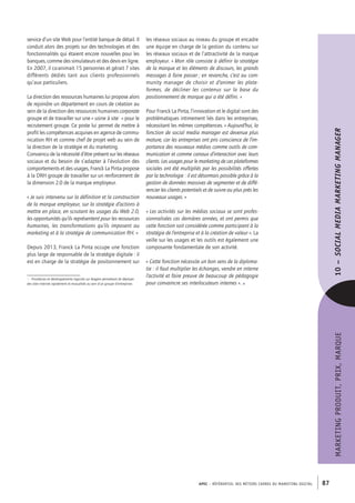 APEC – référentiel des métiers cadres DU MARKETING DIGITAL 87
MARKETINGPRODUIT,PRIX,MARQUE10– SOCIALMEDIAMARKETINGMANAGER
les réseaux sociaux au niveau du groupe et encadre
une équipe en charge de la gestion du contenu sur
les réseaux sociaux et de l’attractivité de la marque
employeur. « Mon rôle consiste à définir la stratégie
de la marque et les éléments de discours, les grands
messages à faire passer ; en revanche, c’est au com-
munity manager de choisir et d’animer les plate-
formes, de décliner les contenus sur la base du
positionnement de marque qui a été défini. »
Pour Franck La Pinta, l’innovation et le digital sont des
problématiques intimement liés dans les entreprises,
nécessitant les mêmes compétences. « Aujourd’hui, la
fonction de social media manager est devenue plus
mature, car les entreprises ont pris conscience de l’im-
portance des nouveaux médias comme outils de com-
munication et comme canaux d’interaction avec leurs
clients. Les usages pour le marketing de ces plateformes
sociales ont été multipliés par les possibilités offertes
par la technologie : il est désormais possible grâce à la
gestion de données massives de segmenter et de diffé-
rencier les clients potentiels et de suivre au plus près les
nouveaux usages. »
« Les activités sur les médias sociaux se sont profes-
sionnalisées ces dernières années, et ont permis que
cette fonction soit considérée comme participant à la
stratégie de l’entreprise et à la création de valeur ». La
veille sur les usages et les outils est également une
composante fondamentale de son activité.
« Cette fonction nécessite un bon sens de la diploma-
tie : il faut multiplier les échanges, vendre en interne
l’activité et faire preuve de beaucoup de pédagogie
pour convaincre ses interlocuteurs internes ». •
service d’un site Web pour l’entité banque de détail. Il
conduit alors des projets sur des technologies et des
fonctionnalités qui étaient encore nouvelles pour les
banques, comme des simulateurs et des devis en ligne.
En 2007, il co-­animait 15 personnes et gérait 7 sites
différents dédiés tant aux clients professionnels
qu’aux particuliers.
La direction des ressources humaines lui propose alors
de rejoindre un département en cours de création au
sein de la direction des ressources humaines corporate
groupe et de travailler sur une « usine à site1
 » pour le
recrutement groupe. Ce poste lui permet de mettre à
profit les compétences acquises en agence de commu-
nication RH et comme chef de projet web au sein de
la direction de la stratégie et du marketing.
Convaincu de la nécessité d’être présent sur les réseaux
sociaux et du besoin de s’adapter à l’évolution des
comportements et des usages, Franck La Pinta propose
à la DRH groupe de travailler sur un renforcement de
la dimension 2.0 de la marque employeur.
« Je suis intervenu sur la définition et la construction
de la marque employeur, sur la stratégie d’actions à
mettre en place, en scrutant les usages du Web 2.0,
les opportunités qu’ils représentent pour les ressources
humaines, les transformations qu’ils imposent au
marketing et à la stratégie de communication RH. »
Depuis 2013, Franck La Pinta occupe une fonction
plus large de responsable de la stratégie digitale : il
est en charge de la stratégie de positionnement sur
1.  Procédures et développements logiciels sur étagère permettant de déployer
des sites Internet rapidement et mutualisés au sein d’un groupe d’entreprises
 