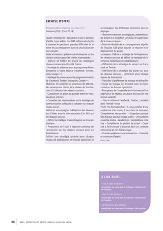 APEC – référentiel des métiers cadres DU MARKETING DIGITAL88
accompagner les différentes directions pour la
déployer
– Recommandations stratégiques, présentation
du projet à la Direction Générale et supervision
de la mise en œuvre
– Suivi des résultats et accompagnement régulier
de l’équipe A2P pour assurer la réussite et le
déploiement du projet
Les enjeux : Définir la stratégie de l’entreprise sur
les réseaux sociaux, et définir la stratégie de la
présence numérique des distributeurs :
– Définition de la stratégie du service sur Face-
book et Twitter
– Définition de la stratégie des jeunes sur tous
les réseaux sociaux – Définition pour chaque
réseau de distribution
– Travailler la préférence de marque et réchauffer
l’image de marque en animant avec les bons
contenus, les bonnes opérations
– Être garant de l’ensemble des initiatives de l’en-
treprise sur les réseaux sociaux et leur assurer une
bonne visibilité
– Être le référent Facebook, Twitter, LinkedIn
dans l’entité France
Profil : De formation bac +5, vous justifiez d’une
expérience d’au moins 7 ans dans ce domaine.
Compétences nécessaires : – Expertise pointue
des réseaux sociaux (usage, cible) – Une certaine
expertise media – Leadership – Compétence créa-
tive – Compétence de gestion de projet – Capa-
cité à faire preuve d’autorité dans un contexte
transversal et non hiérarchique
– Grande appétence aux innovations – Curiosité
et ouverture d’esprit
Source : Apec
EXEMPLE D’OFFRE
Responsable réseaux sociaux H/F
Nanterre (92) – 55 à­70 k€
Leader mondial de l’assurance et de la gestion
d’actifs, nous aidons nos 100 millions de clients
à traverser les petites et grandes difficultés de la
vie et les accompagnons dans la sécurisation de
leurs projets.
Poste et missions : présence de l’entreprise sur les
réseaux sociaux pour les clients et prospects :
–  Définir et mettre en œuvre les stratégies
réseaux sociaux pour l’entité France
– Stratégie de présence pour le programme Notre
Entreprise à Votre Service (Facebook, Twitter,
Vine, Google +)
– Stratégie de présence pour le programme Switch
by (Facebook, Twitter, Instagram, Google +)
Mobiliser et conseiller les directions de Marché,
des services aux clients et le réseau de distribu-
tion à l’utilisation des réseaux sociaux
– Coordonner les prises de paroles entre les inter-
locuteurs internes
– Conseiller ces interlocuteurs sur la stratégie de
communication adéquate à adopter sur chaque
réseau social
Définir et accompagner la Direction des Services
aux Clients dans la mise en place d’un SAV sur
les réseaux sociaux
– Définir la stratégie et accompagner sa mise en
pratique
– Proposition de l’outil à déployer présence de
l’entreprise sur les réseaux sociaux pour les
distributeurs
Définir une stratégie globale pour chaque
réseau de distribution et ensuite conseiller et
À lire AUSSI
 Les Fiches Fonctions
consultable sur www.apec.fr, rubrique « Observatoire
de l’emploi »
 Les Fiches Secteurs
consultable sur www.apec.fr, rubrique « Observatoire
de l’emploi »
 L’Annuaire des métiers
consultable sur www.apec.fr, rubrique « Ma carrière »
 