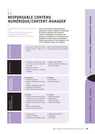 APEC – référentiel des métiers cadres dU marKetinG diGital 89
marKetinGPrOdUit,PriX,marQUe11–RESPONSABLECONTENUNUMÉRIQUE/contentManager
Dans le cadre d’une stratégie globale de
marketing, le content manager ou responsable
de contenu numérique crée et gère des
contenus numériques sur le web pour une
marque, une entreprise ou une institution afin
d’optimiser la relation client. Son périmètre
d’action est multicanal et multi support en lien
avec les différents métiers du marketing.
• RESPONSABLE/ChARGÉ DE CONTENU MARKETING
WEB
• content Digital Marketing Manager
• Marketing content strategist
• COORDINATEUR DES CONTENUS MARKETING
–
11
RESPONSABLE CONTENU
NUMÉRIQUE/content Manager
–
En entreprise
• Directeur marketing
• Directeur marketing et communi-
cation
• Directeur stratégie de contenus
• Responsable e-marketing
• Responsable marketing produit
En cabinet
• Chef d’agence
• Directeur de projet
RATTAChEMENT
hIÉRARChIQUE
• Entreprises, notamment celles
ayant une présence importante
sur le Web
• Sites de e-commerce
• Cabinets conseils en stratégie
marketing
• Agences web (digitales)
• Agences conseil en marketing et/
ou communication
QUIRECRUTE?
En interne
• Direction de la communication (et
notamment avec les community
managers qui y sont rattachés)
• Direction commerciale et marke-
ting
• Direction des opérations
• Direction des services clients
En externe
• Agences de design
• Web agencies
• Cabinets conseils
• Instituts de sondage
RELATIONS
FONCTIONNELLES
RÉMUNÉRATION
• Jeune cadre : entre 40 et 45 k€
• Cadre confirmé  : entre 45 et
70 k€
(selon le profil demandé, la taille de
l’entreprise et les missions confiées)
MOTS-CLEFS
• médias sociaux
• messages marketing
• promotion de l’image de marque
• stratégie éditoriale web
• story telling
• users stories
 