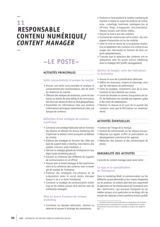 APEC – référentiel des métiers cadres DU MARKETING DIGITAL90
• Produire ou faire produire le contenu marketing de
manière à mettre en avant les produits de l’entre-
prise : e-­mailings, brochures, catalogues (on-­et
off-­line), blogs, e-­magazines, documentation,
réseaux sociaux, user stories, vidéos,…
• Assurer la mise à jour des contenus.
• Concevoir les contenus des call to action1
des cam-
pagnes d’acquisition et/ou de visibilité.
• Gérer la mise en œuvre de la localisation (traduc-
tion et adaptation des contenus à la culture et aux
usages des internautes en fonction de leurs ori-
gines géographiques).
• S’assurer que la rédaction des contenus soit en
adéquation avec les autres actions marketing,
dont la stratégie SEO (traffic management).
Gestion du budget, suivi des indicateurs
et évaluation
• Assurer le suivi de la planification éditoriale.
• Définir les ressources, moyens et plannings, ainsi
que les indicateurs de performance
• Gérer les budgets, notamment ceux de la sous-­
traitance et ceux destinés aux visuels.
• Suivre les résultats en termes d’acquisition de tra-
fic, de fidélisation de clientèle par segment, grâce
à des outils de webanalytics.
• Réaliser la mesure et le suivi de la qualité des
contenus, ainsi que le ROI (retour sur investisse-
ment)
Activités éventuelles
• Gestion de l’image de la marque,
• Gestion de communautés sur les réseaux sociaux.
• Réponse aux appels d’offre et participation au
développement commercial (en agence).
• Rédaction des dossiers et des communiqués de
presse.
Variabilité des activités
L’activité du content manager peut varier selon :
Le type et la spécialisation
de l’entreprise
Dans le marketing BtoB, la communication sur les
différents canaux demande un bon niveau d’expertise
sur les produits. Le contenu doit être plus argumenté
et spécialisé car les interlocuteurs de l’entreprise sont
des « techniciens » qui eux-­aussi naviguent sur les
médias sociaux, et en particulier sur les blogs, afin de
trouver des réponses à leurs questions et leurs problé-
1.  formulation incitant le contact publicitaire ou le destinataire d’un document
de marketing direct à entreprendre plus ou moins immédiatement une action
recherchée par l’annonceur (cliquez ici, participez au tirage au sort, appelez le
800.. ; …).
–LE POSTE–
Activités principales
Veille concurrentielle et analyse du marché
• Assurer une veille concurrentielle et analyser le
comportement des consommateurs, afin de sentir
les tendances du marché.
• Effectuer des analyses de tendances, suivre les évo-
lutions en termes de story telling et de communica-
tion dans son secteur et dans sa zone géographique.
• Rassembler les informations liées aux produits
(informations techniques notamment) et créer une
banque de contenus.
Définition d’une stratégie de contenu
numérique
• Concevoir une stratégie éditoriale web en fonction
des besoins et attentes du service marketing afin
d’optimiser la relation client (conquérir et fidéliser
les clients).
• Élaborer des stratégies en fonction des cibles par
type de support (web, e-­mailing, livres blancs, pla-
quettes, concours, pubs Facebook…)
• Décliner la stratégie globale de l’entreprise en stra-
tégie locale (marketing glocal)
• Garantir la cohérence des différents de supports
de communication on-­et off-­line
• Assurer avec le brand manager le bon positionne-
ment et la cohérence des contenus avec la straté-
gie de marque de l’entreprise.
• Élaborer des stratégies d’e-­influence et de
e-­réputation (avec le social media manager
lorsqu’il y en a un dans l’entreprise).
• Concevoir la stratégie de communication marke-
ting sur les médias sociaux et la décliner avec les
community managers.
Mise en œuvre d’actions de content
marketing
• Constituer les équipes éditoriales, internes ou
externes et assurer le pilotage des prestataires.
–
11
 Responsable
contenu numérique/
content manager
–
 