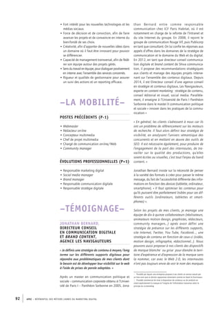 APEC – référentiel des métiers cadres DU MARKETING DIGITAL92
than Bernard entre comme responsable
communication chez ICF Paris Habitat, où il est
notamment en charge de la refonte de l’Intranet et
du site Internet du groupe. En 2008, il rejoint le
groupe de communication Rouge Vif, puis Publicorp
en tant que consultant. On lui confie les réponses aux
appels d’offres dans les domaines de la stratégie de
communication et le domaine du Web et du digital.
En 2012, en tant que directeur conseil communica-
tion digitale et brand content de Shiva communica-
tion, il propose des recommandations stratégiques
aux clients et manage des équipes projets interve-
nant sur l’ensemble des contenus digitaux. Depuis
2014, il est Directeur conseil d’une agence conseil
en stratégie et contenus digitaux, Les Navigauteurs,
experte en content marketing : stratégie de contenu,
conseil éditorial et visuel, social media. Parallèle-
ment, il enseigne à l’Université de Paris I Panthéon
Sorbonne dans le master II communication politique
et sociale « innover dans les pratiques de la commu-
nication »
« En général, les clients s’adressent à nous car ils
ont un problème de référencement sur les moteurs
de recherche. Il faut alors définir leur stratégie de
visibilité, en analysant l’univers sémantique des
concurrents et en mettant en œuvre des outils de
SEO. Il est nécessaire également, pour produire de
l’engagement de la part des internautes, de tra-
vailler sur la qualité des productions, qu’elles
soient écrites ou visuelles, c’est tout l’enjeu du band
content. »
Jonathan Bernard insiste sur la nécessité de penser
à la variété des formats à créer pour passer le même
message, du fait de l’accessibilité différente des infor-
mations en fonction des devices (tablette, ordinateur,
smartphone). « Il faut optimiser les contenus pour
qu’ils puissent être parfaitement lisibles pour ces dif-
férents outils (ordinateurs, tablettes et smart-
phones) ».
Selon les projets de mes clients, je manage une
équipe de dix à quinze collaborateurs (réalisateurs,
animateurs motion design, graphistes, rédacteurs,
community managers…) après avoir défini une
stratégie de présence sur les différents supports,
site Internet, Twitter, You Tube, Facebook…, une
stratégie de contenu en fonction de ceux-­ci (vidéo,
motion design, infographie, rédactionnel…). Nous
pouvons aussi proposer à nos clients des dispositifs
de marque blanche1
ou grise2
pour étendre le terri-
toire d’expérience et d’expression de la marque sans
la nommer, car avec le Web 2.0, les internautes
n’ont pas toujours envie de voir le nom des marques
1.  Procédé par lequel une entreprise propose à ses clients un service assuré par
un tiers sans que ce dernier apparaisse clairement comme en étant le fournisseur.
2.  Procédé commercial de mise à disposition de contenus ou de produits en
citant explicitement la marque et l’origine de l’information transmise selon le
principe du co-­branding.
• Fort intérêt pour les nouvelles technologies et les
médias sociaux.
• Force de décision et de conviction, afin de faire
avancer les projets et de convaincre en interne du
bien-­fondé de ses choix.
• Créativité, afin d’apporter de nouvelles idées dans
un domaine où il faut être innovant pour pouvoir
se différencier.
• Capacité de management transversal, afin de fédé-
rer son équipe autour des projets gérés.
• Sensdutravailenéquipe,pourdialoguerpositivement
en interne avec l’ensemble des services concernés.
• Rigueur et qualités de gestionnaire pour assurer
un suivi des actions et un reporting efficace.
–LA MOBILITÉ–
Postes précédents (P-1)
• Webmaster
• Rédacteur on-line
• Concepteur multimedia
• Chef de projet multimedia
• Chargé de communication on-­line/Web
• Community manager
Évolutions professionnelles (P+1)
• Responsable marketing digital
• Social media manager
• Brand manager
• Responsable communication digitale
• Responsable stratégie digitale
–TÉMOIGNAGE–
Jonathan Bernard,
Directeur conseil
en communication digitale
et brand content,
agence Les Navigauteurs
« Je définis une stratégie de contenu à moyen/long
terme sur les différents supports digitaux pour
répondre aux problématiques de mes clients dont
le besoin est de développer leur visibilité sur le web
à l’aide de prises de parole adaptées. »
Après un master en communication politique et
sociale – communication corporate obtenu à l’Univer-
sité de Paris I – Panthéon Sorbonne en 2005, Jona-
 