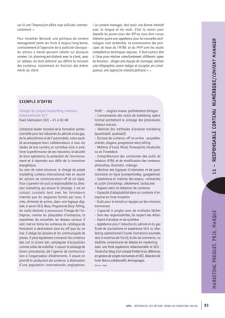 APEC – référentiel des métiers cadres DU MARKETING DIGITAL 93
MARKETINGPRODUIT,PRIX,MARQUE11– RESPONSABLECONTENU NUMÉRIQUE/Contentmanager
« Le content manager, doit avoir une bonne intimité
avec la langue et les mots. C’est la raison pour
laquelle les jeunes issus des IEP ou issus d’un cursus
littéraire ayant une appétence pour les nouvelles tech-
nologies sont recherchés. La connaissance des prin-
cipes de base de l’HTML et du PHP sont les seules
compétences techniques requises. Il faut surtout être
à l’aise pour réaliser simultanément différents types
de missions : diriger une équipe de tournage, réaliser
une infographie, savoir rédiger et accepter, en consé-
quence, une approche interdisciplinaire ». •
car ils ont l’impression d’être trop sollicités commer-
cialement. »
Pour Jonathan Bernard, une politique de content
management porte ses fruits à moyen/long terme,
contrairement à l’approche de la publicité classique :
les actions à mener peuvent s’étaler sur plusieurs
années. Un planning est élaboré avec le client, avec
un tableau de bord éditorial qui définit la livraison
des contenus, notamment en fonction des événe-
ments du client.
EXEMPLE D’OFFRE
Chargé de projet marketing contenu
international H/F
Rueil Malmaison (92) – 45 à 60 k€
Entreprise leader mondial de la formation profes-
sionnelle pour les industries du pétrole et du gaz,
de la pétrochimie et de l’automobile, notre socié-
té accompagne leurs collaborateurs à tous les
stades de leur carrière, et contribue ainsi à amé-
liorer la performance de ses industries, la sécurité
de leurs opérations, la protection de l’environne-
ment et à répondre aux défis de la transition
énergétique.
Au sein de notre structure, le chargé de projet
marketing contenu international met en œuvre
les actions de communication off et on ligne.
Pour y parvenir et sous la responsabilité du direc-
teur marketing qui assure le pilotage, il est en
contact constant tant avec les formateurs
internes que les stagiaires formés par nous. Il
crée, alimente et anime, dans une logique digi-
tale, à savoir SEO, Buzz, Progressive Story Telling,
les outils destinés à promouvoir l’image de l’en-
treprise, comme les plaquettes d’entreprise, la
newsletter, les actualités, les réseaux sociaux. Il
relit, met en forme les contenus du catalogue de
formation à destination tant du off que du on
line. Il rédige les dossiers et les communiqués de
presse. Il peut également concevoir les contenus
des call to action des campagnes d’acquisition
comme celles de visibilité. Il assure le pilotage de
divers prestataires, de l’agence de communica-
tion à l’organisateur d’événements. Il assure en
priorité la production de contenus à destination
d’une population internationale anglophone.
Profil : – Anglais niveau parfaitement bilingue
– Connaissance des outils de marketing opéra-
tionnel permettant le pilotage des prestataires
réseaux sociaux.
– Maîtrise des méthodes d’analyse marketing
(quantitatif, qualitatif)
– Écriture de contenus off- et on-line : actualités,
articles, slogans, progressive story telling
– Maîtrise d’Excel, Word, Powerpoint, Hootsuite,
ou ex Tweetdeck
– Compréhension des contraintes des outils de
création HTML et de modification des contenus,
photoshop, illustrator, indesign
– Maitrise des logiques d’interviews et de ques-
tionnaires en ligne (surveymonkey, googledrive)
– Expérience et maitrise des enjeux, contraintes
et outils d’emailings, idéalement Sarbacane
– Rigueur dans la rédaction de contenus
– Capacité d’adaptabilité dans un contexte d’en-
treprise en forte mutation
– Goût pour le travail en équipe sur des missions
transverses
– Capacité à jongler avec de multiples tâches
– Sens des responsabilités, du respect des délais
– Esprit d’analyse et de synthèse
– Appétence pour l’industrie du pétrole et du gaz
École de journalisme et expérience SEO ou Mar-
keting opérationnel (Toutes formations tournées
vers la maîtrise de l’écrit), Ecole de commerce, ou
diplôme universitaire de Master en marketing
Avec une forte expérience rédactionnelle et SEO :
Tenued’unblog,d’uncompteTwitteràsoi,références
engestiondeprojetstransversesetSEO,rédactionde
livres blancs collaboratifs, témoignages.
Source : Apec
 