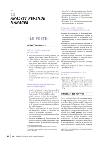 APEC – référentiel des métiers cadres DU MARKETING DIGITAL96
• Identifier les indicateurs clés de suivi des cam-
pagnes promotionnelles, calculer leur retour sur
investissement et s’assurer de leur rentabilité.
• Être force de proposition sur l’optimisation des
canaux de distribution.
• Être garant de la bonne gestion des investisse-
ments commerciaux de l’entreprise.
Analyse du marché, réalisation
de plannings et budgets prévisionnels
• Analyser le comportement de la demande et éta-
blir, dans le cadre d’établissements hôteliers, les
calendriers prévisionnels de la réservation et/ou
taux de remplissage, en fonction des saisons et des
évènements.
• Effectuer une veille concurrentielle (en termes de
stratégie, et de pricing3
) et étudier l’opportunité
d’un ajustement du contenu des offres et des prix.
• Analyser les historiques de ventes, des annulations,
de taux de remplissage, dans le but de réaliser des
simulations tarifaires.
• Élaborer les budgets prévisionnels pour des actions
commerciales et être force de proposition dans la
préconisation d’évolutions tarifaires.
• Comprendre les exigences des clients, et leur per-
ception des prix.
• Analyser les tendances du marché et réaliser des
benchmarks de prix.
Optimisation des modes de calcul
des prix
• Gérer des bases de données tarifaires.
• Optimiser les systèmes de scoring, de gestion des
calendriers, et créer si besoin de nouveaux modèles
statistiques permettant de mesurer objectivement
les résultats de la politique commerciale et marke-
ting.
Variabilité des activités
Il arrive que les appellations de revenue manager et
de yield manager soient tenues comme équiva-
lentes. Cependant, le métier du yield est plus spéci-
fiquement associé à l’ajustement des prix en fonction
de la demande, et ce dans un contexte où les capa-
cités disponibles côté offre sont fixes (c’est le cas des
sièges dans les transports, des chambres dans l’hô-
tellerie). Ainsi le yield manager, dont le métier
repose sur une approche flexible des prix, contribue
par ses ajustements tarifaires permanents à éviter
les déficits liés à de faibles taux d’occupation. Le
revenue manager a des missions plus larges. Garant
de la stratégie de son entreprise, ce dernier a pour
mission d’optimiser les revenus de son entreprise.
3.  Désigne la réflexion et les actions relatives à la fixation du prix d’un produit
ou service. L’objectif du pricing est généralement la maximisation des volumes de
ventes ou des marges générées.
–LE POSTE–
Activités communes
Suivi de l’activité commerciale
de l’entreprise
• Effectuer ou consolider les reportings d’activité, par
segments, régions, sites, canaux de distribution…
• Suivre et analyser les indicateurs de l’activité commer-
ciale : rythme des ventes, taux d’occupation1
, prix
moyen, revenu, chiffre d’affaires, stock disponible.
• Analyser la performance (et les écarts de perfor-
mance) des entreprises, pour s’assurer de leur ren-
tabilité.
• Synthétiser ces données et les présenter à la direc-
tion de l’entreprise et aux différentes équipes opé-
rationnelles.
• Faire remonter à la direction tout écart de perfor-
mance.
Définition et pilotage de la politique
tarifaire de l’entreprise
• Assurer le pilotage des prix dans l’entreprise, dans
un souci d’optimisation des objectifs de vente et
d’augmentation du chiffre d’affaire global.
• Adapter les prix au taux de remplissage2
/
d’occupation/de vente, à la demande effective.
• Créer de nouvelles grilles tarifaires, notamment
lors du lancement de nouveaux produits, et s’assu-
rer de leur cohérence par rapport au marché exis-
tant et à la législation.
• Valider les conditions et prix de vente, communi-
quer les décisions tarifaires et instructions aux
équipes de terrain ou aux prestataires.
• Proposer des stratégies et tactiques de planifica-
tion promotionnelle.
• Déterminer le packaging, le dimensionnement des
offres promotionnelles (qualité de laprestation, durée
des séjours, segment de clientèle) et leur prix d’appel.
1.  Dans l’hôtellerie, désigne la part des chambres occupées sur une période
donnée.
2.  Pourcentage de sièges utilisés à bord d’un avion, d’un train par rapport au
nombre de sièges offerts.
–
12
Analyst revenue
manager 
–
 