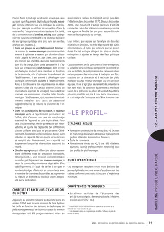 APEC – référentiel des métiers cadres DU MARKETING DIGITAL 97
MARKETINGPRODUIT,PRIX,MARQUE12–Analystrevenuemanager
œuvre dans le secteur du transport aérien puis dans
l’hôtellerie dans les années 1970. Depuis les années
2000, elles touchent d’autres secteurs d’activité
comme les celui des télécommunications qui utilise
une approche flexible des prix pour assurer l’écoule-
ment de leurs produits ou services.
Leur métier, qui repose sur l’analyse de données
multiples et croisées, est très dépendant des outils
informatiques. À noter par ailleurs que les procé-
dures d’achat en ligne obligent de plus en plus les
entreprises à ajuster en temps réel leur politique
tarifaire.
L’accroissement de la concurrence inter-­entreprises,
la volatilité des clients qui comparent facilement les
prix sur le Web, la multiplication des canaux de réser-
vation poussent les entreprises à s’adapter aux fluc-
tuations de la demande et à recruter des yield
manager ou des revenue manager au sein de leurs
équipes. Il ne s’agit plus seulement de présenter le
bon tarif mais de concevoir également la meilleure
façon de le présenter au client et surtout d’ajuster le
plus vite possible son prix à celui de la concurrence,
si la stratégie de l’entreprise est d’être le moins cher.
–LE PROFIL–
Diplômes requis
• Formation universitaire de niveau Bac +5 (master
en marketing des services et revenue management,
gestion hôtelière, économétrie, finance).
• École de commerce.
• Formation de niveau bac +2/3 (ex : BTS hôtellerie,
tourisme, licence professionnelle hôtellerie) pour
des profils de yield manager.
Durée d’expérience
Les entreprises recrutent selon leurs besoins des
jeunes diplômés avec une année d’expérience et des
cadres confirmés avec trois à cinq ans d’expérience
minimum.
Compétences techniques
• Excellente maîtrise de l’économie des
prix (d’élasticité-­prix1
, demande globale/effective,
dilution du revenu2
etc.).
1.  L’élasticité-­prix est un indicateur avéré ou prédictif de la réaction de la
demande face à une variation du prix.
2.  Si en baissant le prix, on n’augmente pas le chiffre d’affaires, on parle de
dilution du revenu.
Pour ce faire, il peut agir sur d’autres leviers que ceux
qui sont spécifiquement déployés par le yield mana-
ger, comme intervenir sur les politiques de distribu-
tion par exemple ou définir de nouvelles offres. À
noter enfin, l’usage dans certains secteurs d’activité,
de la dénomination d’analyst pricing pour catégo-
riser les salariés contribuant à la stratégie tarifaire
de leur groupe (pilotage des prix, suivi des ventes,
analyse des recettes…).
• Dans un groupe ou un établissement hôtelier :
La mission du revenue manager consiste essentiel-
lement à optimiser le revenu par chambre dispo-
nible, appelé REVPAR, et par client, ainsi que le
prix moyen par chambre, dans les établissements
dont il a la charge. Dans cette perspective, il s’ap-
puie sur le travail du yield manager, dont le rôle
est d’adapter les tarifs des chambres en fonction
de la demande, afin d’optimiser le rendement de
l’établissement. Il est amené à développer une
stratégie commerciale adaptée à l’établissement.
Ainsi, il doit trouver le bon équilibre entre les réser-
vations faites via les canaux externes (sites de
réservations, agences de voyages), nécessitant de
reverser une commission, et celles faites directe-
ment par l’établissement, qui pourraient éventuel-
lement entraîner des coûts de personnel
supplémentaires et réduire la visibilité de l’en-
seigne.
• Dans les compagnies de transport, le revenue
manager veille à l’ajustement permanent de
l’offre, afin d’assurer un taux de remplissage
maximal de l’appareil au prix le plus élevé. Pour
cela, il suit en temps réel le portefeuille des réser-
vations, et ajuste les capacités des différentes
classes tarifaires ainsi que les prix de vente. Géné-
ralement, les classes tarifaires les plus basses sont
réduites en capacité dès lors que le vol ou le train
se remplit vite. Inversement, leur capacité est
augmentée lorsque les réservations accusent du
retard.
• Chez les voyagistes qui offrent des séjours rassem-
blant différents types de prestation (transports,
hébergement…), une mission complémentaire
incombe spécifiquement au revenue manager, à
savoir la bonne adéquation entre sièges et lits. Plus
spécifiquement, il s’agit de veiller à ce que le
nombre de sièges offerts soit en concordance avec
le nombre de chambres disponibles, et augmenter
ou réduire un élément ou les deux selon l’attracti-
vité de la destination.
Contexte et facteurs d’évolution
du métier
Apparues au sein de l’industrie du tourisme dans les
années 1960 avec la seule mission de faire évoluer
les tarifs en fonction des saisons, les techniques de
yield management qui se situent au cœur du revenue
management ont été progressivement mises en
 