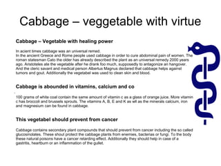 .
Cabbage – Vegetable with healing power
In acient times cabbage was an universal remed.
In the ancient Greece and Rome people used cabbage in order to cure abdominal pain of women. The
roman statesman Cato the older has already described the plant as an universal remedy 2000 years
ago. Aristoteles ate the vegetable after he drank foo much, supposedly to antagonize an hangover.
And the cleric savant and medical person Albertus Magnus declared that cabbage helps against
tumors and gout. Additionally the vegetabel was used to clean skin and blood.
Cabbage is abounded in vitamins, calcium and co
100 grams of white coal contain the same amount of vitamin c as a glass of orange juice. More vitamin
c has broccoli and brussels sprouts. The vitamins A, B, E and K as wll as the minerals calcium, iron
and magnesium can be found in cabbage.
This vegetabel should prevent from cancer
Cabbage contains secondary plant compounds that should prevent from cancer including the so called
glucosinolates. These shout protect the cabbage plants from enemies, bacterias or fungi. To the body
these natural poisons have a cancer retarding effect. Additionally they should help in case of a
gastritis, heartburn or an inflammation of the gullet.
Cabbage – veggetable with virtue
 