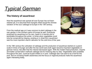 Typical German
The history of sauerkraut
How the sauerkraut was spread all over Europe has not been
cleared yet. It is assumed that mongolic tribes bougt the chinese
variation of the sour cabbage to Europe in the 13th century.
From the medival age on it was common to plant cabbage in the
own garden in the northern parts of Europe as well. Everybody
produced his sauerkraut on his own, layed in in barrels and is
perishable throughout the winter. In times when vegetables could
only be conserved by inlaying, ensiling or in dried form sauerkraut
was the most important vitamin deliverer for the cold time of ther year.
In the 19th century the cultivation of cabbage and the production of sauerkraut started on a grand
scale.In times of hunger and after the two world wars both again became important vegetabels on
german menus. But after that the interest decreased again. With the modern food production, imports
and better conservation methods cabbage lost its meaning step by step. Vegetrables were available
throughout the year, could be buyed chilled or in cans. Cabbage was now said to be a foof for the
poor. But an incrasing health awareness and the focus on regional products make the sauerkraut
again interesting today.
 