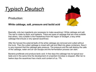 Typisch Deutsch
Production:
White cabbage, salt, pressure and lactid acid
Basically, only two ingedients are necessary to make sauerkraut: White cabbage and salt.
The rest is made by lactic acid bakteria. There are types of cabbage that are more suitable
that others. Very suitable is the Fliederkraut from the region of Stuttgart, a lacy white
cabbage that ensues a very special sauerkraut.
After the harvest the externel leafs of the white cabbage are removed and cutted without
the trunk. Then the cutted cabbage is mixed with salt and filled into glass containers. Now it
is very imporant that the cabbage gets pressure. The pressure and the salt destroy the cells
of the cabbage, water and air can escape and the fermentation process can start.
Bacteria proliferate and produce lactic acid. In few days the cabbage has its typical sour
taste and in the same time the development of unwanted microbes is stopped. After ten to
twelve days the sauerkraut has a lactic acid content of ca. 1%.
 